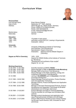 Curriculum Vitae
Personal Data
First and last name: Erwin Werner Pasbrig
Date of birth: September 22nd
1953, Jüterbog
Address: Obere Beugen 24, 78224 Singen, Germany
Phone: (0049) 07731/25635 (private)
Mobile: (0091)8454949185
e-mail: indianchina22@gmail.com
Marital status: married, 2 children
Nationality: German
Education
1960 - 1968 10 grades in high school
1968 - 1970 secondary school EOS G.E. Lessing in Hoyerswerda
1972 Graduation (Abitur)
University
1972 - 1976 University of Merseburg Institute of Technology
and Chemistry "Carl Schorlemmer"
Specialization: Organic Chemistry
Graduation: Diploma Chemist (Master Degree in
Chemistry)
Degree as PhD in Chemistry 1976 - 1979
Aspirant for ORWO Wolfen at the Institute of Technolo-
gy, Merseburg
“Development and synthesis of dye coupler”
Degree: Dr. rer. nat.
Working Experience
01.09.1979 - 31.08.1982 Scientific Assistant at ORWO, Wolfen
01.09.1982 - 30.06.1987 Deputy Manager of R&D at Aluminium Foils Merseburg
01.07.1987 - 31.01.1990 Manager R&D at Aluminium Foils Merseburg
01.02.1990 - 30.09.1990 Deputy Manager of the fields marketing, ecology and
investment at Aluminium Foils Merseburg
01.10.1990 Joining of ALUSINGEN (part of Alusuisse) in the field
of process development
01.01.1992 – 30.06.1994 Deputy Manager Pharma/Cosmetics, Product Develop-
ment and Application Technology
01.07.1994 – 31.03.1998 Manager Pharma, Product Development and Application
Technology
01.04.1998 - 30.04.1999 Manager of the team Pharmaceutical Products, Product
Development and Application Technology at LM Neher
(Switzerland) and LM Singen (Germany)
01.05.1999 – 31.05.2001 Product Manager and Head of Technical Marketing
Pharma Cosmetic for LM Singen and LM Neher (Swit-
zerland)
01.06.2001 – 31.03.2005 Manager product development and application tech-
nique Pharma/Cosmetic LM Neher and LM Singen
01.04.2005 – 31.07.2008 Director R&D Pharma Flexible Europe of Alcan Packag-
ing (Europe; South America; USA; consultant for Asia
and China)
 