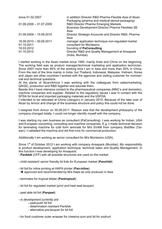 since 01.02.2007 in addition Director R&D Pharma Flexible Asia of Alcan
Packaging (pharma and medical device packaging)
01.08.2008 – 31.07.2009 R&D Director Pharma Emerging Markets
Business Development Director Pharma Flexibles SE
Asia
01.08.2009 – 15.09.2010 Director Strategic Accounts and Director R&D, Pharma
Asia
16.09.2010 – 30.09.2011 manager application technique non-regulated market
01.10.2011 consultant for Montesino
18.03.2012 founding of PaConsulting
01.10.2012 Director R&D and Quality Management at Ansapack
(India, Mumbai)
I started working in the Asian market since 1995, mainly India and China on the beginning.
The working field was as product manager/technical marketing and application technician.
Since 2007 more than 85% of the working time I am in Asia and more than 50% in China.
From the rest of the time mainly in India, but Thailand, Indonesia, Malaysia, Vietnam, Korea
and Japan are other countries I worked with the agencies and visiting customer for commer-
cial and technical questions.
At the plants of Alcan/Amcor I was working with the colleagues from sales/marketing,
QA/QC, production and R&D together and educate them.
Beside this I have intensive contact to the pharmaceutical companies (MNC’s and domestic),
machine companies and supplier. Related to the regulatory issues I was in contact with the
SFDA for local and imported packaging materials and the USFDA.
I intended to be relocated at China (Jiangyin) in January 2010. Because of the take over of
Alcan by Amcor and change of the business structure and policy this could not be done.
I resigned from Amcor on 30.09.2011. Reason was that the development philosophy of the
company changed totally. I could not longer identify myself with the company.
I was starting my own business as consultant (PaConsulting). I was working for Indian, USA
and European converting, consulting and machine companies. E.g. I made technical decision
for laminating machine for cold form laminate for M/s SVAM from company Webflex (Tai-
wan). I validated the machine and did first runs for commercial production.
Additionally I am working as senior consultant for M/s Montesino (USA).
Since 1st
of October 2012 I am working with company Ansapack (Mumbai). My responsibility
is product development, application technique, technical sales and Quality Management. In
this function I was developing for Ansapack:
- Panblok (CFF) with all possible structures are used on the market
- child resistant/ senior friendly lid foils for European market (Panchild)
- lid foil for inline printing at HAPA printer (Pan-inline)
! approved and recommended by M/s Hapa as only producer in Asia
- laminates for tropical blister (Pantropical)
- lid foil for regulated market (print and heat seal lacquer)
- peel able lid foil (Panpeel)
- in development currently are:
- peel-push lid foil
- delamination resistant Panblok
- alternative pre-lacquer for lid foil
- for food customer outer wrapper for chewing gum and lid for yoghurt
 