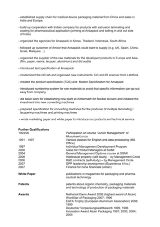 - established supply chain for medical device packaging material from China and sales in
India and Europe
- build up cooperation with Indian company for products with extrusion laminating and
coating for pharmaceutical application (printing at Ansapack and selling in and out side
of India)
- organized the agencies for Ansapack in Korea, Thailand, Indonesia, South Africa
- followed up customer of Amcor that Ansapack could start to supply (e.g. UK, Spain, China,
Israel, Malaysia…)
- organized the supplier of the raw materials for the developed products in Europe and Asia
(film, paper, resins, lacquer, aluminium) and did audits
- introduced test specification at Ansapack
- modernized the QC lab and organised new instruments: GC and IR scanner from Labthink
- created the product specification (TDS) and Master Specification for Ansapack
- introduced numbering system for raw materials to avoid that specific information can go out
easy from company
- did basic work for establishing new plant at Ambernath for flexible division and initiated the
investment into new converting machines
- prepared specification for converting machines for the producer of multiple laminating /
lacquering machines and printing machines
- wrote marketing paper and white paper to introduce our products and technical service
Further Qualifications
1994/95 Participation on course "Junior Management" of
Alusuisse-Lonza
1991 - 1997 Various classes for English and data processing (MS
Office)
1997 Individual Management Development Program
2000 Class for Product Managers at SGMI
2004 General Management Diploma course at SGMI
2006 intellectual property (self-study) – by Management Circle
2006 R&D contracts (self-study) – by Management Circle
2007 GPP leadership development (Experience It Inc.)
2007 Finance for none financials (Alcan)
White Paper publications in magazines for packaging and pharma-
ceutical technology
Patents patents about organic chemistry, packaging materials
and technology of production of packaging materials
Awards Nathanial Davis Award 2006 (highest award of Alcan)
WordStar of Packaging 2007; 1996
EAFA Trophy (European Aluminium Association) 2006;
1999
Deutscher Verpackungswettbewerb 1999, 1996
Innovation Award Alcan Packaging 1997; 2000; 2004;
2005
 