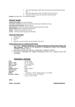  Few of the departments need some new product trainingof product & sales
skill.
 Most of the department needs some POP material for display.
 Know the customer needs and solvetheir query & problem.
Duration: 24th May 2012 – 19th July 2012 (6 Weeks)
PROJECT WORK
Product (Commodity):- Life cycleof product.
Price (Cost):- Customer perceived value,Market skimmingpricing,Neutral pricing.
Promotion (Communication):- Word of mouth.
Place (Channel):- Intensive distribution,SelectiveDistribution & Franchising
Physical Evidence:-Service Goodwill,Market Value.
People: - Employee that execute the service.
Process: - Indenting and packaging,Query Handling.
COMPUTER PROFICIENCY
 Advance Excel,
 MS Office,
 Coral.
 Operating system& Software general problem and solution.
EXTRACURRICULAR & CO-CURRICULARACTIVITIES
 Participated in National Conference on “Business Strategies and Economic Growth: The
Way Forward” organized by the Department of Management Studies PHD CHAMBER
Chandigarh February 2012-13.
 Won two year school level badminton championship in 2006-07—2007-08.
 Participated in Basketball inter colleges Championship 2012-13 as a Captain and won that
tournament.
PERSONAL DOSSIER
Name : Anand Shukla
Father's Name : Mr. S.C. Shukla
Mother's Name : Mrs. Geeta Shukla
Date of Birth : Apr 01, 1990
Gender : Male
Language Known : Hindi & English
Marital Status : Single
Nationality : Indian
Hobbies : Listening to Music, Reading Books & Travelling
Permanent Address : - 7D-241 Vrindavan Colony, Telibagh
Lucknow (U.P.)-226025
DATE:-
PLACE: - NewDelhi (ANAND SHUKLA)
 