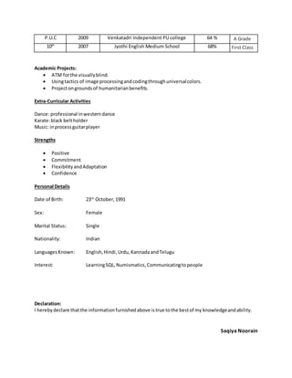 Academic Projects:
 ATM forthe visuallyblind.
 Usingtactics of image processingandcodingthroughuniversalcolors.
 Projectongroundsof humanitarianbenefits.
Extra-Curricular Activities
Dance: professional inwesterndance
Karate:black beltholder
Music: inprocessguitarplayer
Strengths
 Positive
 Commitment
 FlexibilityandAdaptation
 Confidence
Personal Details
Date of Birth: 23rd
October,1991
Sex: Female
Marital Status: Single
Nationality: Indian
LanguagesKnown: English,Hindi,Urdu,KannadaandTelugu
Interest: LearningSQL,Numismatics,Communicatingtopeople
Declaration:
I herebydeclare thatthe informationfurnishedabove istrue tothe bestof my knowledgeandability.
Saqiya Noorain
P.U.C 2009 Venkatadri Independent PU college 64 % A Grade
10th
2007 Jyothi English Medium School 68% First Class
 
