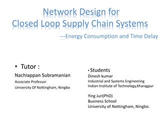 Network Design for
Closed Loop Supply Chain Systems
---Energy Consumption and Time Delay
• Tutor :
Nachiappan Subramanian
Associate Professor
University Of Nottingham, Ningbo
• Students
Dinesh kumar
Industrial and Systems Engineering
Indian Institute of Technology,Kharagpur
Ying Jun(PhD)
Business School
University of Nottingham, Ningbo.
 