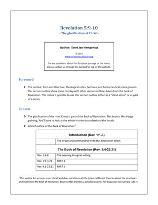 Revelation 5:9-10
- The glorification of Christ -
Author: Evert Jan Hempenius
© 2015
www.christianstudylibrary.org
For any questions about this Scripture passage or the notes,
please contact us through the Contact Us tab on the website.
Foreword
 The context, form and structure, theological notes, technical and hermeneutical notes given in
this sermon outline show some overlap with other sermon outlines taken from the book of
Revelation. This makes it possible to use this sermon outline either as a “stand alone” or as part
of a series.
Context
 The glorification of the risen Christ is part of the Book of Revelation. This book is like a large
painting. You’ll have to look at the whole in order to understand the details.
 A brief outline of the Book of Revelation:1
Introduction (Rev. 1:1-3)
The origin and command to write this Revelation down.
The Book of Revelation (Rev. 1:4-22:21)
Rev. 1:4-8 The opening liturgical setting.
Rev. 1:9-3:22 PART 1
Rev. 4:1-22:11 PART 2
1
This outline for sermons is very brief and does not discuss all the (many) different theories about the structures
and outlines of the Book of Revelation. Beale (1999) provides a detailed outline. For discussion see Garrow (1997).
 