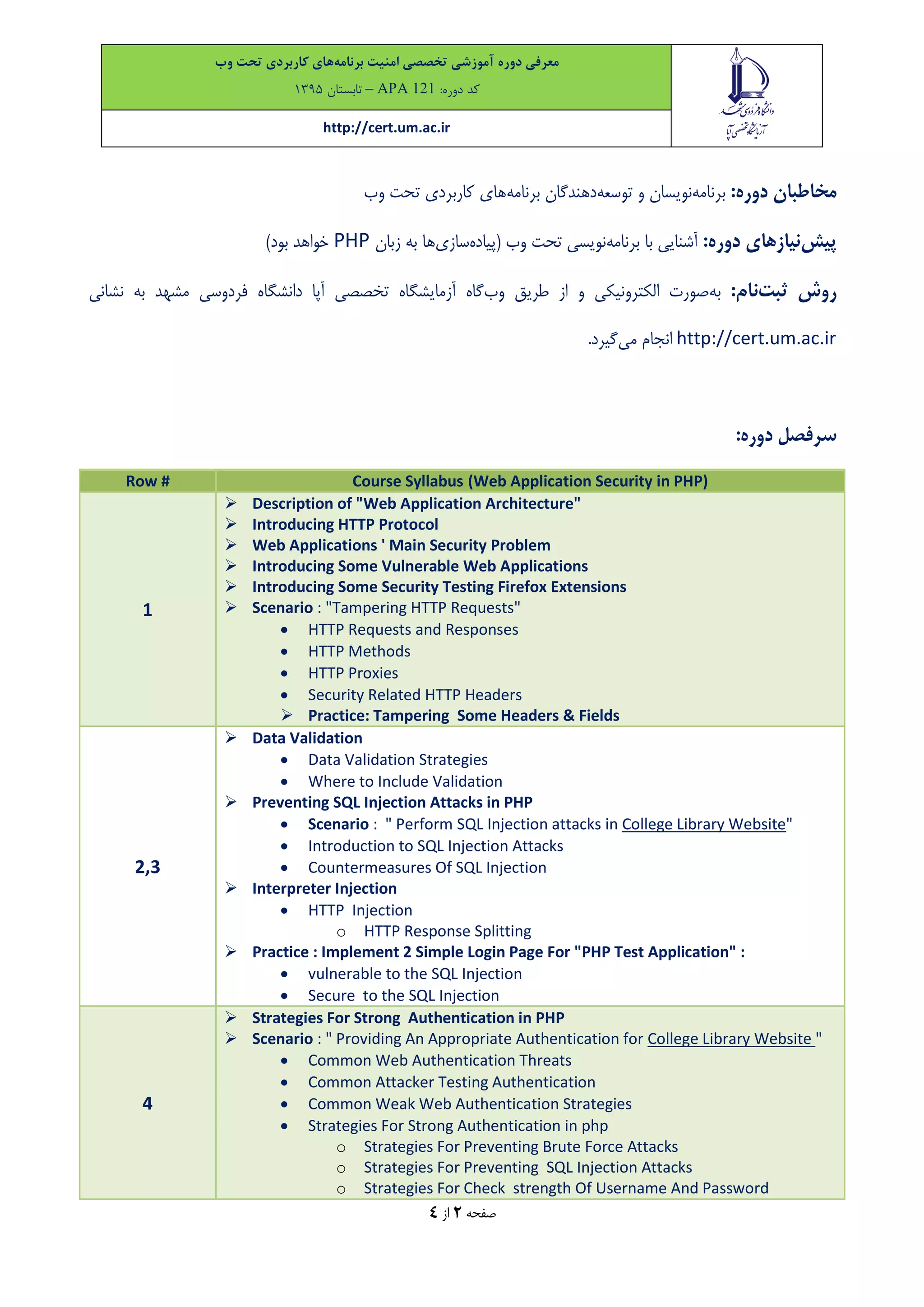 ‫معرفی‬‫دوره‬‫آموزشی‬‫تخصصی‬‫امنیت‬‫برنامه‬‫های‬‫کاربردی‬‫تحت‬‫وب‬
‫کد‬:‫دوره‬APA 121–‫تاب‬‫ستان‬9315
http://cert.um.ac.ir
‫صفحه‬2‫از‬4
:‫دوره‬ ‫مخاطبان‬‫برنامه‬‫توسعه‬ ‫و‬ ‫نویسان‬‫برنامه‬ ‫دهندگان‬‫وب‬ ‫تحت‬ ‫کاربردی‬ ‫های‬
‫پیش‬:‫دوره‬ ‫نیازهای‬‫با‬ ‫آشنایی‬‫برنامه‬‫وب‬ ‫تحت‬ ‫نویسی‬‫(پیاد‬‫ه‬‫سازی‬‫ها‬‫زبان‬ ‫به‬PHP)‫بود‬ ‫خواهد‬
‫ثبت‬ ‫روش‬:‫نام‬‫به‬‫وب‬ ‫طریق‬ ‫از‬ ‫و‬ ‫الکترونیکی‬ ‫صورت‬‫آزمایشگاه‬ ‫گاه‬‫مشهد‬ ‫فردوسی‬ ‫دانشگاه‬ ‫آپا‬ ‫تخصصی‬‫نشانی‬ ‫به‬
http://cert.um.ac.ir‫می‬ ‫انجام‬.‫گیرد‬
:‫دوره‬ ‫سرفصل‬
Row # Course Syllabus (Web Application Security in PHP)
1
 Description of "Web Application Architecture"
 Introducing HTTP Protocol
 Web Applications ' Main Security Problem
 Introducing Some Vulnerable Web Applications
 Introducing Some Security Testing Firefox Extensions
 Scenario : "Tampering HTTP Requests"
 HTTP Requests and Responses
 HTTP Methods
 HTTP Proxies
 Security Related HTTP Headers
 Practice: Tampering Some Headers & Fields
2,3
 Data Validation
 Data Validation Strategies
 Where to Include Validation
 Preventing SQL Injection Attacks in PHP
 Scenario : " Perform SQL Injection attacks in College Library Website"
 Introduction to SQL Injection Attacks
 Countermeasures Of SQL Injection
 Interpreter Injection
 HTTP Injection
o HTTP Response Splitting
 Practice : Implement 2 Simple Login Page For "PHP Test Application" :
 vulnerable to the SQL Injection
 Secure to the SQL Injection
4
 Strategies For Strong Authentication in PHP
 Scenario : " Providing An Appropriate Authentication for College Library Website "
 Common Web Authentication Threats
 Common Attacker Testing Authentication
 Common Weak Web Authentication Strategies
 Strategies For Strong Authentication in php
o Strategies For Preventing Brute Force Attacks
o Strategies For Preventing SQL Injection Attacks
o Strategies For Check strength Of Username And Password
 