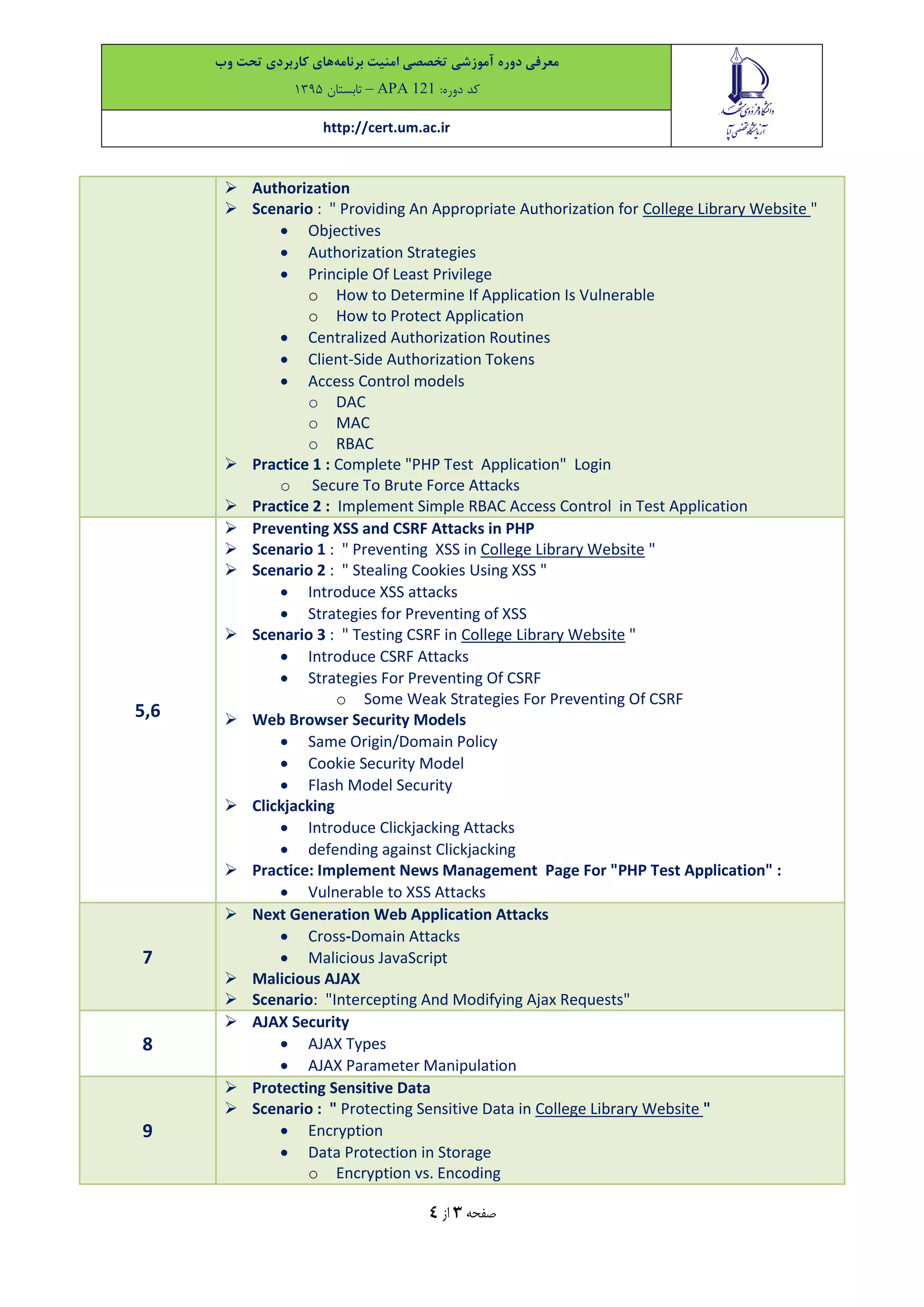 ‫معرفی‬‫دوره‬‫آموزشی‬‫تخصصی‬‫امنیت‬‫برنامه‬‫های‬‫کاربردی‬‫تحت‬‫وب‬
‫کد‬:‫دوره‬APA 121–‫تاب‬‫ستان‬9315
http://cert.um.ac.ir
‫صفحه‬3‫از‬4
 Authorization
 Scenario : " Providing An Appropriate Authorization for College Library Website "
 Objectives
 Authorization Strategies
 Principle Of Least Privilege
o How to Determine If Application Is Vulnerable
o How to Protect Application
 Centralized Authorization Routines
 Client-Side Authorization Tokens
 Access Control models
o DAC
o MAC
o RBAC
 Practice 1 : Complete "PHP Test Application" Login
o Secure To Brute Force Attacks
 Practice 2 : Implement Simple RBAC Access Control in Test Application
5,6
 Preventing XSS and CSRF Attacks in PHP
 Scenario 1 : " Preventing XSS in College Library Website "
 Scenario 2 : " Stealing Cookies Using XSS "
 Introduce XSS attacks
 Strategies for Preventing of XSS
 Scenario 3 : " Testing CSRF in College Library Website "
 Introduce CSRF Attacks
 Strategies For Preventing Of CSRF
o Some Weak Strategies For Preventing Of CSRF
 Web Browser Security Models
 Same Origin/Domain Policy
 Cookie Security Model
 Flash Model Security
 Clickjacking
 Introduce Clickjacking Attacks
 defending against Clickjacking
 Practice: Implement News Management Page For "PHP Test Application" :
 Vulnerable to XSS Attacks
7
 Next Generation Web Application Attacks
 Cross-Domain Attacks
 Malicious JavaScript
 Malicious AJAX
 Scenario: "Intercepting And Modifying Ajax Requests"
8
 AJAX Security
 AJAX Types
 AJAX Parameter Manipulation
9
 Protecting Sensitive Data
 Scenario : " Protecting Sensitive Data in College Library Website "
 Encryption
 Data Protection in Storage
o Encryption vs. Encoding
 