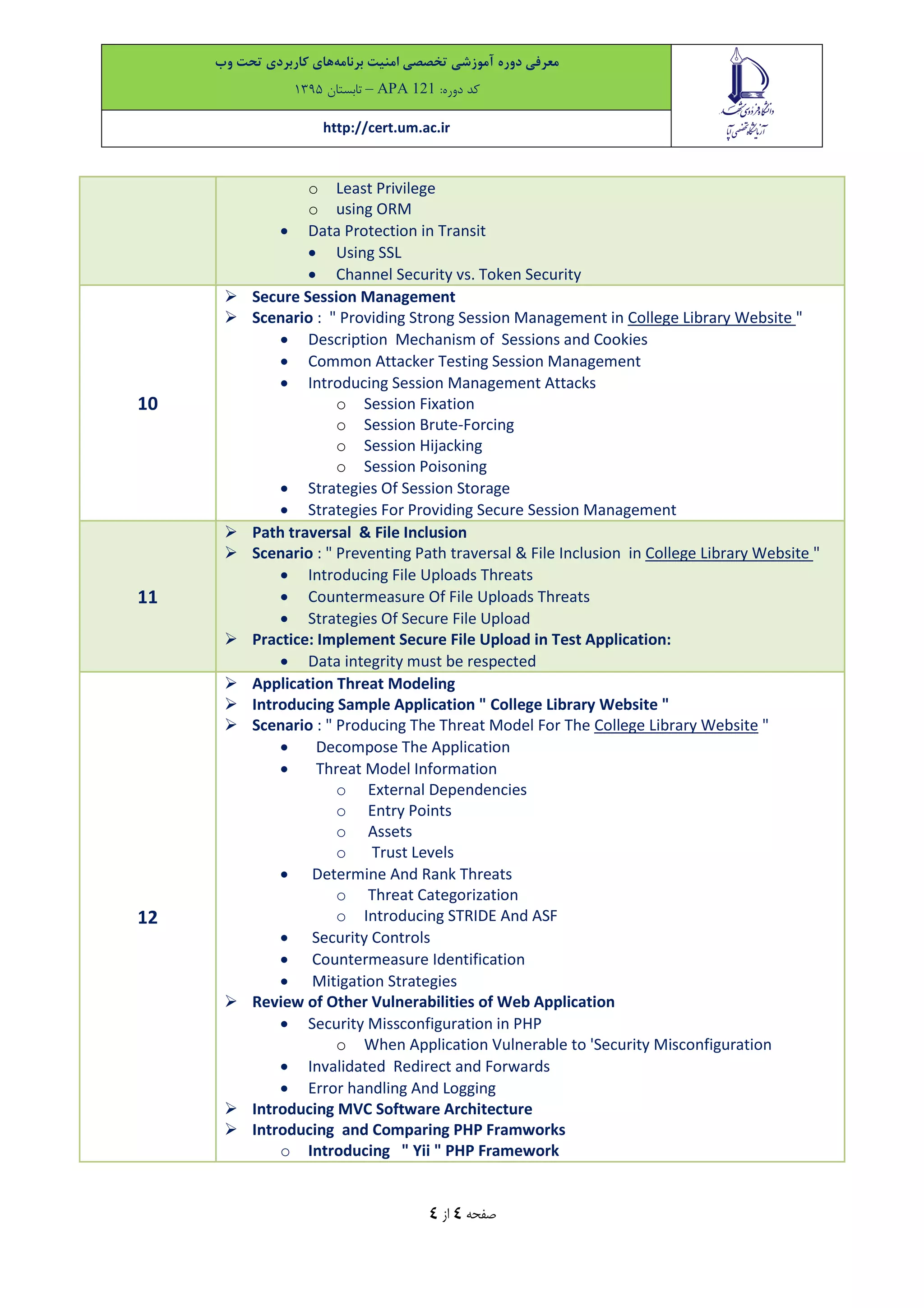 ‫معرفی‬‫دوره‬‫آموزشی‬‫تخصصی‬‫امنیت‬‫برنامه‬‫های‬‫کاربردی‬‫تحت‬‫وب‬
‫کد‬:‫دوره‬APA 121–‫تاب‬‫ستان‬9315
http://cert.um.ac.ir
‫صفحه‬4‫از‬4
o Least Privilege
o using ORM
 Data Protection in Transit
 Using SSL
 Channel Security vs. Token Security
10
 Secure Session Management
 Scenario : " Providing Strong Session Management in College Library Website "
 Description Mechanism of Sessions and Cookies
 Common Attacker Testing Session Management
 Introducing Session Management Attacks
o Session Fixation
o Session Brute-Forcing
o Session Hijacking
o Session Poisoning
 Strategies Of Session Storage
 Strategies For Providing Secure Session Management
11
 Path traversal & File Inclusion
 Scenario : " Preventing Path traversal & File Inclusion in College Library Website "
 Introducing File Uploads Threats
 Countermeasure Of File Uploads Threats
 Strategies Of Secure File Upload
 Practice: Implement Secure File Upload in Test Application:
 Data integrity must be respected
12
 Application Threat Modeling
 Introducing Sample Application " College Library Website "
 Scenario : " Producing The Threat Model For The College Library Website "
 Decompose The Application
 Threat Model Information
o External Dependencies
o Entry Points
o Assets
o Trust Levels
 Determine And Rank Threats
o Threat Categorization
o Introducing STRIDE And ASF
 Security Controls
 Countermeasure Identification
 Mitigation Strategies
 Review of Other Vulnerabilities of Web Application
 Security Missconfiguration in PHP
o When Application Vulnerable to 'Security Misconfiguration
 Invalidated Redirect and Forwards
 Error handling And Logging
 Introducing MVC Software Architecture
 Introducing and Comparing PHP Framworks
o Introducing " Yii " PHP Framework
 