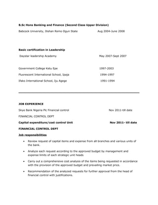 B.Sc Hons Banking and Finance (Second Class Upper Division)
Babcock University, Ilishan Remo Ogun State Aug 2004-June 2008
Basic certification in Leadership
Daystar leadership Academy May 2007-Sept 2007
Government College Ketu Epe 1997-2003
Fluorescent International School, Ipaja 1994-1997
Ifako International School, Iju Agege 1991-1994
JOB EXPERIENCE
Skye Bank Nigeria Plc Financial control Nov 2011-till date
FINANCIAL CONTROL DEPT
Capital expenditure/cost control Unit Nov 2011- till date
FINANCIAL CONTROL DEPT
Job responsibilities
• Review request of capital items and expense from all branches and various units of
the bank.
• Analyze each request according to the approved budget by management and
expense limits of each strategic unit heads
• Carry out a comprehensive cost analysis of the items being requested in accordance
with the provision of the approved budget and prevailing market price.
• Recommendation of the analyzed requests for further approval from the head of
financial control with justifications.
 