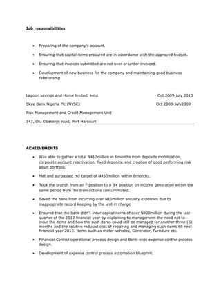 Job responsibilities
• Preparing of the company’s account.
• Ensuring that capital items procured are in accordance with the approved budget.
• Ensuring that invoices submitted are not over or under invoiced.
• Development of new business for the company and maintaining good business
relationship
Lagoon savings and Home limited, ketu Oct 2009-july 2010
Skye Bank Nigeria Plc (NYSC) Oct 2008-July2009
Risk Management and Credit Management Unit
143, Olu Obasanjo road, Port Harcourt
ACHIEVEMENTS
• Was able to gather a total N412million in 6months from deposits mobilization,
corporate account reactivation, fixed deposits, and creation of good performing risk
asset portfolio.
• Met and surpassed my target of N450million within 8months.
• Took the branch from an F position to a B+ position on income generation within the
same period from the transactions consummated.
• Saved the bank from incurring over N10million security expenses due to
inappropriate record keeping by the unit in charge
• Ensured that the bank didn’t incur capital items of over N400million during the last
quarter of the 2012 financial year by explaining to management the need not to
incur the items and how the such items could still be managed for another three (6)
months and the relative reduced cost of repairing and managing such items till next
financial year 2013. Items such as motor vehicles, Generator, Furniture etc.
• Financial Control operational process design and Bank-wide expense control process
design.
• Development of expense control process automation blueprint.
 