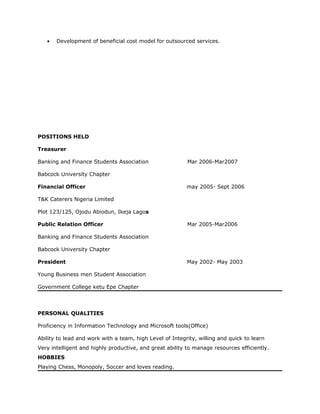 • Development of beneficial cost model for outsourced services.
POSITIONS HELD
Treasurer
Banking and Finance Students Association Mar 2006-Mar2007
Babcock University Chapter
Financial Officer may 2005- Sept 2006
T&K Caterers Nigeria Limited
Plot 123/125, Ojodu Abiodun, Ikeja Lagos
Public Relation Officer Mar 2005-Mar2006
Banking and Finance Students Association
Babcock University Chapter
President May 2002- May 2003
Young Business men Student Association
Government College ketu Epe Chapter
PERSONAL QUALITIES
Proficiency in Information Technology and Microsoft tools(Office)
Ability to lead and work with a team, high Level of Integrity, willing and quick to learn
Very intelligent and highly productive, and great ability to manage resources efficiently.
HOBBIES
Playing Chess, Monopoly, Soccer and loves reading.
 