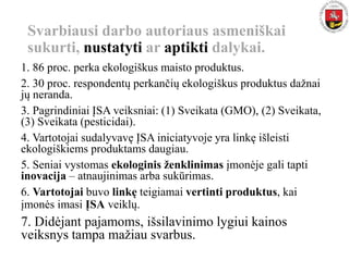 Svarbiausi darbo autoriaus asmeniškai
sukurti, nustatyti ar aptikti dalykai.
1. 86 proc. perka ekologiškus maisto produktus.
2. 30 proc. respondentų perkančių ekologiškus produktus dažnai
jų neranda.
3. Pagrindiniai ĮSA veiksniai: (1) Sveikata (GMO), (2) Sveikata,
(3) Sveikata (pesticidai).
4. Vartotojai sudalyvavę ĮSA iniciatyvoje yra linkę išleisti
ekologiškiems produktams daugiau.
5. Seniai vystomas ekologinis ženklinimas įmonėje gali tapti
inovacija – atnaujinimas arba sukūrimas.
6. Vartotojai buvo linkę teigiamai vertinti produktus, kai
įmonės imasi ĮSA veiklų.
7. Didėjant pajamoms, išsilavinimo lygiui kainos
veiksnys tampa mažiau svarbus.
 