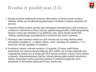1. Įmonių socialinė atsakomybė procesas arba įrankis, su kuriuo įmonė nuolatos
tobulėja, didina savo konkurencinį pranašumą ir išsiskiria iš įmonių neturinčio šio
proceso.
2. Autorinis atliktas tyrimas parodė, kad vartotojams įsitraukusiems į ĮSA iniciatyvas
svarbesniu veiksniu buvo žinių veiksnys (aplinkosauga-priedai), todėl kad pastarieji
daugiau sužino apie produktus ir jų pridėtinę vertę, tačiau bendru mastu ĮSA
veiksnys aplinkosauga respondentų buvo priskirtas prie mažo svarbumo.
3. Nustatyta, kad vartotojai sudalyvavę ĮSA iniciatyvoje yra linkę dažniau pirkti
ekologiškus produktus t. y. pirkimo dažnis „retai“ sumažėjo 4% punktais, o “2-4
kartus per savaitę” padidėjo 3% punktais.
4. Svarbiausi vidiniai veiksniai nustatyti: (1) kokybė; (2) kaina, todėl būtina
kontroliuoti šių veiksnių daromą įtaką per ĮSA veiklas, nes tyrimas atskleidė, kad
respondentai sudalyvavę ar žinoję apie ĮSA iniciatyvą kainos veiksnys buvo mažiau
svarbesnis. Rekomenduojama, kad šių veiksnių daromą įtaką mažinti moksliniais
faktais, formuojant svarbų asmeninės patirties ir įsitikinimų pagrindą, kuris
palaipsniui iš racionalaus galėtų pereiti prie intuityvaus.
Išvados ir pasiūlymai (1/2)
 