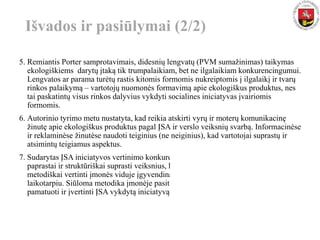 Išvados ir pasiūlymai (2/2)
5. Remiantis Porter samprotavimais, didesnių lengvatų (PVM sumažinimas) taikymas
ekologiškiems darytų įtaką tik trumpalaikiam, bet ne ilgalaikiam konkurencingumui.
Lengvatos ar parama turėtų rastis kitomis formomis nukreiptomis į ilgalaikį ir tvarų
rinkos palaikymą – vartotojų nuomonės formavimą apie ekologiškus produktus, nes
tai paskatintų visus rinkos dalyvius vykdyti socialines iniciatyvas įvairiomis
formomis.
6. Autorinio tyrimo metu nustatyta, kad reikia atskirti vyrų ir moterų komunikacinę
žinutę apie ekologiškus produktus pagal ĮSA ir verslo veiksnių svarbą. Informacinėse
ir reklaminėse žinutėse naudoti teiginius (ne neiginius), kad vartotojai suprastų ir
atsimintų teigiamus aspektus.
7. Sudarytas ĮSA iniciatyvos vertinimo konkurencingumui modelis (6 priedas) leidžia
paprastai ir struktūriškai suprasti veiksnius, kurie įtakoja respondentų pasirinkimą,
metodiškai vertinti įmonės viduje įgyvendinamos iniciatyvos naudingumą ilgalaikiu
laikotarpiu. Siūloma metodika įmonėje pasitarnaus, kaip priemonė, kuri leis
pamatuoti ir įvertinti ĮSA vykdytą iniciatyvą.
Sveikata (Pesticidai) Sveikata (GMO)
Sveikata Sveikata
Sveikata (GMO) Kaina
Kokybė (teiginys) Sveikata (Pesticidai)
Kaina Kokybė (teiginys)
Aplinkosauga (priedai) Aplinkosauga (priedai)
Aplinkosauga Pasirinkimas
Pasirinkimas Aplinkosauga
Skonis (skanūs) Skonis (skanūs)
Pakuotė (teiginys) Pakuotė (teiginys)
Moterys Vyrai
nesvarbu(svarbumas)svarbu
pagal lytį
 