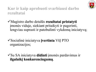 Kur ir kaip aprobuoti svarbiausi darbo
rezultatai
Magistro darbo detalūs rezultatai pristatyti
įmonės viduje, siekiant pritaikyti ir pagerinti,
lengviau suprasti ir patobulinti vykdomą iniciatyvą;
Socialinė iniciatyva įvertinta VšĮ PTO
organizacijos;
Su SA iniciatyva didinti įmonės pardavimus ir
ilgalaikį konkurencingumą.
 