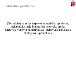 Mokslinė problema
ĮSA iniciatyvų ryšys tarp rezultatų plačiai aprašytos,
tačiau mokslinėje literatūroje nepavyko aptikti
Lietuvoje vykdytų nuolatinių SA iniciatyvų susijusių su
ekologiškais produktais.
 