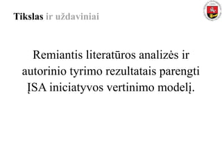 Tikslas ir uždaviniai
Remiantis literatūros analizės ir
autorinio tyrimo rezultatais parengti
ĮSA iniciatyvos vertinimo modelį.
 