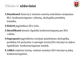 Tikslas ir uždaviniai
1.Išanalizuoti lietuvių ir užsienio autorių mokslinius straipsnius
ĮSA, konkurencingumo veiksnių, ekologiškų produktų
tematika.
2.Išskirti pagrindines ĮSA sritis.
3.Identifikuoti įmonės ilgalaikį konkurencingumą per ĮSA
veiklas.
4.Sugrupuoti pagrindinius teorijoje pateikiamus ekologiškų
produktų SA požymius ir parengti teorinį ĮSA iniciatyvos įtakos
ilgalaikiam konkurencingumui modelį.
5.Atlikti empirinį tyrimą, siekiant nustatyti ĮSA iniciatyvų įtaką
konkurencingumui.
 