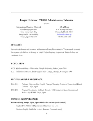 1
Joseph Heilman · TESOL Administrator/Educator
Resume
International Address (Current)
World Language Center
Soka University 1-236,
Tangi-machi, Hachioji-City,
Tokyo, Japan 192-8577
US Address
8110 Northpointe Blvd.
Pensacola, Florida 32514
heilman@soka.ac.jp
+81-90-2333-1359
SUMMARY
International director and instructor with extensive leadership experience. Vast academic network
throughout Asia. Driven to develop or enrich English language programs at the curriculum and
classroom levels.
EDUCATION
M.Ed. Graduate College of Education, Temple University, Tokyo, Japan 2003
B.A. International Studies, The Evergreen State College, Olympia, Washington 1998
PROFESSIONAL EXPERIENCE
2005-2015 Assistant Director of the English Program/Associate Professor, University of Digital
Content, Tokyo, Japan.
2002-2005 Program Coordinator for Study Abroad / EFL Instructor, Kanto International
Senior High School. Tokyo, Japan.
TEACHING EXPERIENCE
Soka University, Tokyo, Japan, Special Full-time Faculty (2015-Present)
English I/II (4 Skills in Department of Literature and Law)
Business English for Global Leaders (Business Communication)
 
