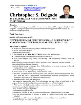 Mobile Phone Number:+971 50 591 4638
E-Mail Address: delgadochristey@gmail.com/
criszha28@gmail.com
Christopher S. Delgado
BS in ELECTRONICS AND COMMUNICATIONS
ENGINEERING
Objective
To be affiliated and eagerly work with the men and women of a reputable company where there is an
acceptable working atmosphere for a more comprehensive training ground and discovering my
hidden and untapped potentials.
Work Experiences
June 09, 2015 – December 31,2015
COMMODORE CEMENT INDUSTRIES DOHA LLC JV HERRENKNECHT
AG, GERMANY & COMMODORE CEMENT INDUSTRIES LLC UAE.
Instrument Engineer
• Supervised maintenance activity of RING SEGMENT machine.
-Concrete Distrubutor Machine.
-Bucket Conveyor Machine.
PLC Technician at HERRENKNECHT (Green Line Rail Project)
• Tunnel Boring Machine Troubleshooter specially EPB type.
• Well-known/Adept in using Simatic Field PG. Step 7 300 programming Siemens CPU 319-3
PN/DP.
-can read analized programs and edit minors program without risking the machine controls.
-can read and follow electrical diagrams.
-can trace digital/analog input/output from field installation to terminal boxes up to plc, and
compare them in the program.
- Well-known on how to install grout visu programs.
• Well-known on how the following parts of machine works.
-Cutter head, shield articulation, thrust cylinder, screw conveyor, grease controls(tail seal, hbw,
ep2), gear box, erector, bi-component, foam installation, bentonite, segment feeder, quick
unloading, segment crane & other cranes, batching plant.
• Basic knowledge about sick safe system.
- can check the status online using flexi soft designer, also know how to force inputs in the
program if only needed specially on intervention.(hardwire or software bridged)
• Well-known with the following machine controls and pheriperals installation.
-Siemens modules digital and analog I/O.
-Wago modules analog and digital I/O.
-Schneider Frequency Converter.
-Euchner relay.(familiar on how to setup/configured)mobile separating guard access door.
-Lister.(can edit temperature fb program if needed to compare/verify actual value vs panel
display.)
-Trolex programmable sensor controller. ( knows how to configured new controller )
-machine conveyor load scale. (zeroing)
 
