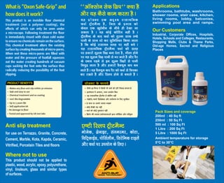 This product is an invisible floor chemical
treatment (not a polymer coating), the
effects of which can only be seen under
a microscope. Following treatment the floor
is immediately rinsed with clean cold water
to ensure no chemicals remain on the surface.
This chemical treatment alters the existing
surface by creating thousands of micro-pores.
When wet these micro-pores are filled with
water and the pressure of footfall squeezes
out the water creating hundreds of vacuum
cups sucking the foot onto the surface thus
radically reducing the possibility of the foot
slipping.
What is “Oxon Safe-Grip” and
how does it work?
;g izksMDV ,d vn`'; jklk;fud
Q'kZ VªhVeSUV gS] ftl ds izHkko dks
dsoy ,d [kqnZchu ds uhps gh ns[kk tk
ldrk gS A ;g dksbZ dksfVax ugha gS A
VªhVeSUV ds ckn Q'kZ dks rqjUr lkQ B.Ms
ikuh ds lkFk /kks dj lqfuf'pr fd;k tkrk
gS fd dksbZ jklk;u lrg ij ugha cps A
;g jklk;fud VªhVeSUV Q'kZ dh lrg
ij gtkjksa lw{ke fNnz cuk nsrk gS] xhyk gksus
ij ;g lw{ke fNnz ikuh ls Hkj tkrs gSa vkSj iSj
ds ncko iM+us ls bu lw{e fNnzksa ls ikuh
fupqM+ tkrk gS vkSj gtkjksa oSD;we di cu
tkrs gSa A ;g oSD;we di iSj dks Q'kZ ls fpidk
dj j[krs gSa vkSj fLyi gksus ls cpkrs gSa A
^^vkWDlksu lsQ fxzi** D;k gS
vkSj ;g dSls dke djrk gS A
PRODUCT BENEFITS
This product should not be applied to
plastic, wood, acrylic, epoxy, polyurethane,
vinyl, linoleum, glass and similar types
of surfaces.
Anti slip treatment
for use on Terrazzo, Granite, Concrete,
Cement, Marble, Kota, Kapda, Ceramic,
Vitrified, Porcelain Tiles and floors
Where not to use
Pack Sizes and coverage
200ml : 40 Sq ft
250ml : 50 Sq Ft
500 ml : 100 Sq Ft
1 Litre : 200 Sq Ft
5 Litre : 1000 Sq Ft
Ambient temperature for storage
5°C to 30°C
Applications
Bathrooms, bathtubs, washrooms,
shower rooms, stair case, kitchen,
living rooms, lobby, balconies,
swimming pool area and ramps.
Industrial, Corporate Offices, Hospitals,
Hotels, Schools and Colleges, Restaurants,
Shopping Malls, Clubs & Theme Parks,
Old-age Homes, Sacred and Religious
Our Customers
Places
ekstsd] xzsukbV] laxejej] dksVk]
fofVªQkbZM] iksflZyhu] fljsfed Vkbysa
vkSj Q'kZ ij mi;ksx ds fy, A
,.Vh fLyi VªhVeSUV
 