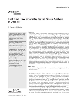 Real-Time Flow Cytometry for the Kinetic Analysis
of Oncosis
G. Warnes*, S. Martins
 Abstract
The standard method of distinguishing apoptotic and oncotic cells has been by micro-
scopic analysis of nuclei and cell membrane morphology. Thus a rapid test for analyz-
ing large numbers of cells in the study of cell necrobiology has not been possible until
the recent advent of the Amnis Image-stream and real-time Lab-on-a-Chip technolo-
gies. An interesting difference between apoptosis and oncosis is that they are ATP
dependent and independent processes, respectively. Here we describe an assay meas-
uring real-time kinetic changes in the potential differences of the inner mitochondrial
membrane (mmp) and the plasma membrane (pmp) in cells immediately before and
after the addition of the inducing agent. Live cells were loaded with carbocyanine dye
DiIC1(5) and bis-oxonol (DiBAC4(5)) to measure mmp and pmp in conjunction with
annexin V-FITC and DAPI labeling for gating out annexin V binding cells and dead
cells respectively. Live cells gave specific membrane signatures in response to apoptotic
or oncotic reagents in real-time. Apoptosis showed little change in mmp and pmp sig-
nals over the course of 25 min, the mitochondria only showed a slight hyperpolariza-
tion. In contrast chemical treatment with oxidative phosphorylation blocker, sodium
azide (SA) caused an immediate hyperpolarization spike followed by a complete abro-
gation of mmp over a 25 min time course. Treatment with SA (1%) also caused plasma
membrane depolarization. Likewise detergent (0.01% Triton X-100) treatments also
caused abrogation of mmp and depolarization of pmp. Whereas heat shock (428C)
treatment showed only a slight mitochondrial membrane potential depolarization.
These flow cytometric observations were confirmed by confocal microscopy. This novel
real-time kinetic assay measuring mitochondrial and plasma membrane potential
changes has important implications in the field of cell necrobiology in that it allows the
researcher to differentiate apoptotic and oncotic processes in an immediate manner for
the first time. ' 2011 International Society for Advancement of Cytometry
 Key terms
oncosis; necrobiology; real-time flow cytometry; mitochondria; plasma membrane
potential; annexin V
‘‘CELL Necrobiology’’ is defined as ‘‘various modes of cell death: the biological
changes, which predispose precede and accompany cell death; as well as the conse-
quences and tissue response to cell death’’ (1–3), this therefore includes the broad
range of modes of cell death including classic apoptosis, caspase-independent apo-
ptosis-like programmed cell death (PCD), autophagy, mitotic catastrophe, necrosis-
like PCD, necrosis or accidental cell death and cell senescence. Flow cytometry assays
have been used to study classic apoptosis (4–6) and to a more limited extent in recent
years cell necrosis by accidental cell death (7). This study takes a fresh look at classic
necrosis using a standard flow cytometric approach employing a combination of
multiplexed assays and a real-time assay to the study of accidental cell necrosis.
Necrosis or more specifically dead cells derived from oncosis is characterized as
accidental cell death as a result of a gross environmental insult, causing the release of
inflammatory contents after the cell and organelles increase in size (1–3,8,9). This is
in contrast to cell death resulting from apoptosis in which an active or programmed
Flow Cytometry Core Facility, The Blizard
Institute of Cell and Molecular Science,
Barts and The Royal London School of
Medicine and Dentistry, London
University, London E1 2AT, United
Kingdom.
Received 21 July 2010; Revision Received
10 December 2010; Accepted 13
December 2010
Additional Supporting Information may be
found in the online version of this article.
*Correspondence to: Gary Warnes, The
Flow Cytometry Core Facility, The Blizard
Institute of Cell and Molecular Science,
Barts and The Royal London School of
Medicine and Dentistry, London
University, 4 Newark Street, London E1
2AT, United Kingdom
Email: g.warnes@qmul.ac.uk
Published online 20 January 2011 in Wiley
Online Library (wileyonlinelibrary.com)
DOI: 10.1002/cyto.a.21022
© 2011 International Society for
Advancement of Cytometry
Original Article
Cytometry Part A  79A: 181À191, 2011
 