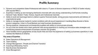 Profile Summary
 Dynamic and competitive Sales Professional with close to 17 years of diverse experience in FMCG & Textile industry
with reputed MNC’s.
 Expertise in setting up and managing distribution channels with very strong understanding of all formats including
General Trade, Modern Trade, Horeca, Exports and Institutional channels.
 Ability to build and lead large teams to deliver superior financial results, strong process improvements and delivery of
organizational goals.
 Ability to manage diverse market & market conditions with all around experience in handling Mass Brands to Niche
product categories, Urban to Rural Markets and retail business development.
 Strong analytical, interpersonal and leadership qualities with ability to communicate at levels.
 An out of the box thinker and a keen performer with strong experience in charting out innovative sales strategies and
contributing towards enhancement of business volumes and growths.
 Have handled various geographies across South India and have the experience of setting up business operations in new
markets like Maldives & Srilanka.
Key areas of Expertise:
 Sales Operations & Management
 Team building
 Change Management - People and Channel Transition
 Coaching & Motivating Teams
 New Business Development
 Crisis Management
 
