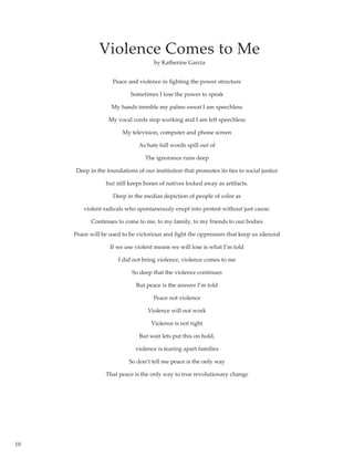 10
Violence Comes to Me
Peace and violence in fighting the power structure
Sometimes I lose the power to speak
My hands tremble my palms sweat I am speechless
My vocal cords stop working and I am left speechless
My television, computer and phone screen
As hate full words spill out of
The ignorance runs deep
Deep in the foundations of our institution that promotes its ties to social justice
but still keeps bones of natives locked away as artifacts.
Deep in the medias depiction of people of color as
violent radicals who spontaneously erupt into protest without just cause.
Continues to come to me, to my family, to my friends to our bodies
Peace will be used to be victorious and fight the oppressors that keep us silenced
If we use violent means we will lose is what I’m told
I did not bring violence, violence comes to me
So deep that the violence continues
But peace is the answer I’m told
Peace not violence
Violence will not work
Violence is not right
But wait lets put this on hold,
violence is tearing apart families
So don’t tell me peace is the only way
That peace is the only way to true revolutionary change
by Katherine Garcia
 