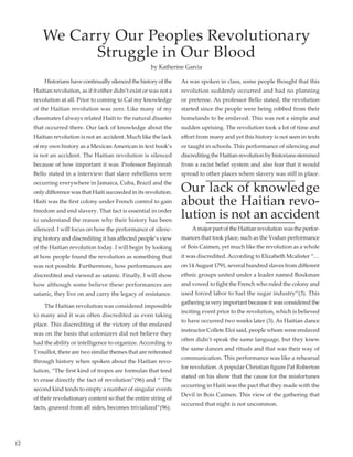 12
	 Historianshavecontinuallysilencedthehistoryofthe
Haitian revolution, as if it either didn’t exist or was not a
revolution at all. Prior to coming to Cal my knowledge
of the Haitian revolution was zero. Like many of my
classmates I always related Haiti to the natural disaster
that occurred there. Our lack of knowledge about the
Haitian revolution is not an accident. Much like the lack
of my own history as a Mexican American in text book’s
is not an accident. The Haitian revolution is silenced
because of how important it was. Professor Bayinnah
Bello stated in a interview that slave rebellions were
occurring everywhere in Jamaica, Cuba, Brazil and the
only difference was that Haiti succeeded in its revolution.
Haiti was the first colony under French control to gain
freedom and end slavery. That fact is essential in order
to understand the reason why their history has been
silenced. I will focus on how the performance of silenc-
ing history and discrediting it has affected people’s view
of the Haitian revolution today. I will begin by looking
at how people found the revolution as something that
was not possible. Furthermore, how performances are
discredited and viewed as satanic. Finally, I will show
how although some believe these performances are
satanic, they live on and carry the legacy of resistance.
	 The Haitian revolution was considered impossible
to many and it was often discredited as even taking
place. This discrediting of the victory of the enslaved
was on the basis that colonizers did not believe they
had the ability or intelligence to organize. According to
Trouillot, there are two similar themes that are reiterated
through history when spoken about the Haitian revo-
lution, “The first kind of tropes are formulas that tend
to erase directly the fact of revolution”(96) and “ The
second kind tends to empty a number of singular events
of their revolutionary content so that the entire string of
facts, gnawed from all sides, becomes trivialized”(96). 	
As was spoken in class, some people thought that this
revolution suddenly occurred and had no planning
or pretense. As professor Bello stated, the revolution
started since the people were being robbed from their
homelands to be enslaved. This was not a simple and
sudden uprising. The revolution took a lot of time and
effort from many and yet this history is not seen in texts
or taught in schools. This performance of silencing and
discreditingtheHaitianrevolutionbyhistoriansstemmed
from a racist belief system and also fear that it would
spread to other places where slavery was still in place.
Our lack of knowledge
about the Haitian revo-
lution is not an accident
	 A major part of the Haitian revolution was the perfor-
mances that took place, such as the Vodun performance
of Bois Caimen, yet much like the revolution as a whole
it was discredited. According to Elizabeth Mcalister “…
on 14August 1791, several hundred slaves from different
ethnic groups united under a leader named Boukman
and vowed to fight the French who ruled the colony and
used forced labor to fuel the sugar industry”(3). This
gathering is very important because it was considered the
inciting event prior to the revolution, which is believed
to have occurred two weeks later (3). As Haitian dance
instructor Collete Eloi said, people whom were enslaved
often didn’t speak the same language, but they knew
the same dances and rituals and that was their way of
communication. This performance was like a rehearsal
for revolution. A popular Christian figure Pat Roberton
stated on his show that the cause for the misfortunes
occurring in Haiti was the pact that they made with the
Devil in Bois Caimen. This view of the gathering that
occurred that night is not uncommon.
We Carry Our Peoples Revolutionary
Struggle in Our Blood
by Katherine Garcia
 