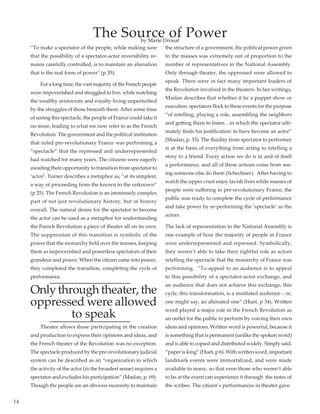 14
The Source of Power
“To make a spectator of the people, while making sure
that the possibility of a spectator-actor reversibility re-
mains carefully controlled, is to maintain an alienation
that is the real form of power" (p 35).
	 For a long time, the vast majority of the French people
were impoverished and struggled to live, while watching
the wealthy aristocrats and royalty living unperturbed
by the struggles of those beneath them. After some time
of seeing this spectacle, the people of France could take it
no more, leading to what we now refer to as the French
Revolution. The government and the political institution
that ruled pre-revolutionary France was performing a
“spectacle” that the repressed and underrepresented
had watched for many years. The citizens were eagerly
awaiting their opportunity to transition from spectator to
‘actor’. Turner describes a metaphor as, “at its simplest,
a way of proceeding from the known to the unknown”
(p 25). The French Revolution is an immensely complex
part of not just revolutionary history, but of history
overall. The natural desire for the spectator to become
the actor can be used as a metaphor for understanding
the French Revolution a piece of theater all on its own.
The suppression of this transition is symbolic of the
power that the monarchy held over the masses, keeping
them as impoverished and powerless spectators of their
grandeur and power. When the citizen came into power,
they completed the transition, completing the cycle of
performance.
Onlythroughtheater,the
oppressed were allowed
to speak
	 Theater allows those participating in the creation
and production to express their opinions and ideas, and
the French theater of the Revolution was no exception.
The spectacle produced by the pre-revolutionary judicial
system can be described as an “organization in which
the activity of the actor (in the broadest sense) requires a
spectator and excludes his participation” (Maslan, p. 69).
Though the people are an obvious necessity to maintain
the structure of a government, the political power given
to the masses was extremely out of proportion to the
number of representatives in the National Assembly.
Only through theater, the oppressed were allowed to
speak. There were in fact many important leaders of
the Revolution involved in the theaters. In her writings,
Maslan describes that whether it be a puppet show or
execution, spectators flock to these events for the purpose
“of retelling, playing a role, assembling the neighbors
and getting them to listen…in which the spectator ulti-
mately finds his justification: to have become an actor”
(Maslan, p. 33). The fluidity from spectator to performer
is at the basis of everything from acting to retelling a
story to a friend. Every action we do is in and of itself
a performance, and all of these actions come from see-
ing someone else do them (Schechner).  After having to
watch the upper crust enjoy lavish lives while masses of
people were suffering in pre-revolutionary France, the
public was ready to complete the cycle of performance
and take power by re-performing the ‘spectacle’ as the
actors.
The lack of representation in the National Assembly is
one example of how the majority of people in France
were underrepresented and repressed. Symbolically,
they weren’t able to take their rightful role as actors
retelling the spectacle that the monarchy of France was
performing.  “To appeal to an audience is to appeal
to this possibility of a spectator-actor exchange, and
an audience that does not achieve this exchange, this
cycle, this transformation, is a mutilated audience – or,
one might say, an alienated one” (Huet, p 34). Written
word played a major role in the French Revolution as
an outlet for the public to perform by voicing their own
ideas and opinions. Written word is powerful, because it
is something that is permanent (unlike the spoken word)
and is able to copied and distributed widely. Simply said,
“paper is king” (Huet, p 6). With written word, important
landmark events were immortalized, and were made
available to many, so that even those who weren’t able
to be at the event can experience it through the notes of
the scribes. The citizen’s performances in theater gave
by Marie Droual
 