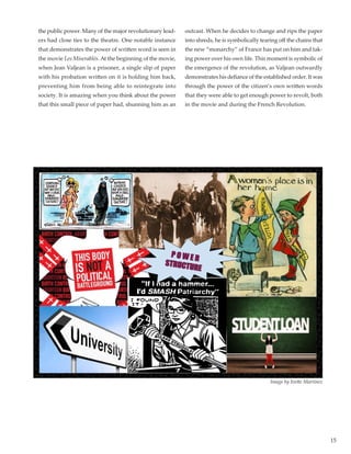 15
the public power. Many of the major revolutionary lead-
ers had close ties to the theatre. One notable instance
that demonstrates the power of written word is seen in
the movie Les Miserablés. At the beginning of the movie,
when Jean Valjean is a prisoner, a single slip of paper
with his probation written on it is holding him back,
preventing him from being able to reintegrate into
society. It is amazing when you think about the power
that this small piece of paper had, shunning him as an
outcast. When he decides to change and rips the paper
into shreds, he is symbolically tearing off the chains that
the new “monarchy” of France has put on him and tak-
ing power over his own life. This moment is symbolic of
the emergence of the revolution, as Valjean outwardly
demonstrates his defiance of the established order. It was
through the power of the citizen’s own written words
that they were able to get enough power to revolt, both
in the movie and during the French Revolution.
Image by Ivette Martinez
 