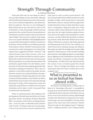 16
	 At the start of the unit, we were asked as a class to
come up with anything we knew about Haiti. Although
the French Revolution had become iconic in the percep-
tion of even American Independence and democracy,
Haiti was unknown. The more we were challenged to
think of other facts or news, the more we came to real-
ize that there is a lack of knowledge of Haiti’s past and
present; but why was that? History is the production of
colonial power and thus dictates what is presented and
what is hidden. Those in power are able to create masks:
one to cover up their blemishes while highlighting their
successes full of misconceptions and false accusations for
the inferior. In terms of Haiti, we see Haitians portrayed
in the media as a threat with their Vodou practices that
are perceived as dark and dangerous. In recent media,
reporters have suggested that Haiti’s “bad luck” with
natural disasters and extreme poverty is due to its
people’s "pact with the devil that was made in order to
liberate the country from French rule several years ago.
What is presented to us as factual has been altered with
and become popular belief. Even the Haitians cannot
have their voices heard when speaking against the false
information, speaking for themselves. Their voices are
unheard, or more likely muted by the public, because
historical accounts have depicted Haitians through a
discriminating lens. Despite being silenced in the midst
of racism and discrimination, many Haitians are able to
maintain their sense of culture and community through
the practice of Vodou. Their strong sense of unity and
spirituality guided them to freedom from European
colonialism, and in today’s world, it may guide them
to freedom from discrimination.
	 Vodou is a spiritual practice that emphasizes the
development of the individual and his/her role in help-
ing society advance. According to Professor Bayinnah
Bello, “our purpose on this earth is to build good char-
acter…so we can create a worthwhile society and have
a life of victory.” In doing so, there are seven principles,
or Seven Loas, that must not only be understood, but
acted upon in order to achieve good character. The
first social principle Professor Bello introduced was the
principle of Legba, which stresses that we must place
others before ourselves, and give them the opportunity
to better themselves and save them when they’ve gone
down a wrong path or things have gone awry. In the
ceremony at Bois Caiman, Boukman was the man who
acted upon the loa Legba. Boukman gathered slaves
from all across the region to lead and perform a Vodou
ceremony, one that Collette Eloi described as a liberat-
ing ceremony which allowed the Haitian slaves to take
charge of themselves as humans after being oppressed
and dehumanized by the French. The ceremony con-
sisted of loud music, chanting, dancing, and calling on
their god to give them the strength and courage to fight
against the colonial powers. In this situation, building
good character meant fighting against a corrupt higher
power, fighting not only for themselves, but also for the
people around them. Community was their strength,
and ultimately, as Colletee Eloi said, Haiti became the
first country to win a revolution against the colonial
powers.  Why is it though, that despite such a great
achievement, Haiti and Vodou is looked upon in such
a negative way?
What is presented to
us as factual has been
altered with...
	 The process of creating history, creating what we
think of as “knowledge of the past”, is susceptible to
straying away from the truth by misinterpretation and/
or alteration by those with power. In his book, Silencing
the Past, Power and the Production of History, Michel-Rolph
Trouillot states that history is produced in four funda-
mental steps, each step susceptible to having certain
aspects of the stories and events silenced or altered.
These four steps are "the making of source","making of
archive", "making of narratives", and  "making of history
Strength Through Community
by Nathaniel Allen Ramil
 