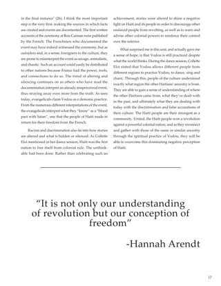 17
in the final instance" (26). I think the most important
step is the very first: making the sources in which facts
are created and events are documented. The first written
accounts of the ceremony at Bois Caiman were published
by the French. The Frenchmen who documented the
event may have indeed witnessed the ceremony, but as
outsiders and, in a sense, foreigners to the culture, they
are prone to misinterpret the event as savage, animalistic,
and chaotic. Such an account could easily be distributed
to other nations because France had the power, tools,
and connections to do so. The trend of altering and
silencing continues on as others who have read the
documentation interpret an already misperceived event,
thus straying away even more from the truth. As seen
today, evangelicals claim Vodou as a demonic practice.
From the numerous different interpretations of the event,
the evangelicals interpret what they “know” as a “blood
pact with Satan”, one that the people of Haiti made in
return for their freedom from the French.
	 Racism and discrimination also tie into how stories
are altered and what is hidden or silenced. As Collette
Eloi mentioned in her dance session, Haiti was the first
nation to free itself from colonial rule. The unthink-
able had been done. Rather than celebrating such an
achievement, stories were altered to shine a negative
light on Haiti and its people in order to discourage other
enslaved people from revolting, as well as to warn and
advise other colonial powers to reinforce their control
over the inferior.
	 What surprised me in this unit, and actually gave me
a sense of hope, is that Vodou is still practiced despite
what the world thinks. During the dance session, Collette
Eloi stated that Vodou allows different people from
different regions to practice Vodou, to dance, sing and
chant,. Through this, people of the culture understood
exactly what region the other Haitians’ ancestry is from.
They are able to gain a sense of understanding of where
the other Haitians came from, what they’ve dealt with
in the past, and ultimately what they are dealing with
today with the discrimination and false accusations of
their culture. The Haiti people are their strongest as a
community. United, the Haiti people won a revolution
against a powerful colonial nation, and as they reconnect
and gather with those of the same or similar ancestry
through the spiritual practice of Vodou, they will be
able to overcome this dominating negative perception
of Haiti.
“It is not only our understanding
of revolution but our conception of
freedom”
-Hannah Arendt
 