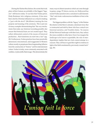 19
	 During the Haitian Revolution, the events that took
place at Bois Caiman are probably of the biggest “lega-
cies” still known today. It was here that Vodun priest,
Dutty Boukman, led a religious ceremony. It has since
been cited by Christian influencers as a ritual in making
a “pact with the devil” (McAllister) tainting the true
purpose and meaning of the ceremony. This is just one
of many examples demonstrating that “the very mecha-
nisms that make any historical recording possible also
ensure that historical facts are not created equal. They
reflect differential control of the means of historical
production…that transforms an event into a fact” (pg.
49). Furthermore, Vodun practices have been practically
demonized, misconstrued, and exaggerated in Western
culture mostly to perpetuate these longstanding fallacies
from the construction of “history” and for entertainment
values. Vodun is today, more commonly associated with
zombies, voodoo dolls, black magic. This demonstrates the
many ways to distort narratives which can come through
in games, songs, TV shows, movies, etc. Hollywood has
turned Vodun practices into a caricature to add dramatic
“flair” and create a subconscious instillation of fear in the
spectator.
	 The biggest problem with the “legacy” of the Haitian
Revolution is that there is already a dominant story that
is constructed and told by those who have control over
historical narrative, and Trouillot claims, “As sources
fill the historical landscape with their facts, they reduce
the room available to other facts. Even if we imagine the
landscape to be forever expandable, the rule of inter-
dependence implies that new facts cannot emerge in a
vacuum. They will have to gain their right to existence in
light of the field constituted by previously created facts”
(pg. 49).
 