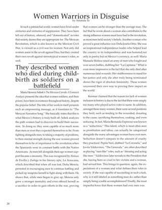 20
	 In such a patriarchal world, women have lived under
centuries and centuries of suppression. They have been
left out of history, silenced, and “domesticated” in roles
that society deems they are appropriate for. The Mexican
Revolution, which is also known as the Mexican Civil
War, is viewed as a civil war for women. Not only did
women assist in the revolt against Díaz, but they created
their own revolt against stereotypical women’s roles, as
well.
They described women
who died during child-
birth as soldiers on a
battlefield
	 MaríaHerrera-Sobek’sTheMexicanCorrido:AFeminist
Analysis presents the idea that women soldiers, and their
power, have been in existence throughout history, despite
the popular belief. The title of her work in itself presents
such an empowering message, as it translates to “The
Mexican Narrative Song.” She basically states that this is
what Mexico’s history is truly built off. Sobek analyzes
the path women had to discover to build their succes-
sion.  In doing so, they were capable of so much more
than men or even they expected themselves to be. From
fighting alongside men, to taking a majority of positions,
to their mental strength during the war women proved
themselves to be of importance to the revolution when
the Spaniards were in constant battle with the Native
Americans.  As men fell alongside their ego women sup-
port became a necessity. This was recognized byAlonzo
de Ercilla y Zuñiga in his literary epic, La Araucana,
which described that when all was lost, Doña Mencía,
persisted in encouraging men to continue battling and
picked up weapons herself to fight along with them. He
shows that, while men began to give up, Mencía only
grew a stronger mentality and even offered herself as
a sacrifice in order to gain efforts in the war, proving
that women can be stronger than the average man. The
fact that he wrote about a woman also contributes to the
strong influence women must have had in the revolution,
as most men held society’s beliefs.Another woman who
proved a great influence was Doña Josefa Ortiz. She was
an inspirational independence leader who helped lead
the country to its independence and was honored,not
only in poetry but on Mexico’s currency, as well. María
Manuela Molina raised an army of men who fought and
won seven battles, dubbing her “La Capitana.” What is
even more impressive is the fact that she only died after
numerous fatal wounds. Her stubbornness to stand for
her justice and only die after truly being terminated
shows the vigor of absolute femininity. These women
uncovered their own way to proving their impact on
the world.
	 Kentner claimed that the reason for lack of women
inclusioninhistoryisduetothefactthatthereweresimply
too many who played active roles to name. In addition,
amongst these many women, there were several positions
they held, such as tending to the wounded, donating
to the cause, sacrificing themselves, cooking, and even
seducing. In fact, María Bernarda Espinosa was known
as a “seductress.” This talent, which is most often seen
as prostitution and taboo, can actually be categorized
alongside the many advantages women have over men.
Seduction doesn’t compare to the amount of cruelty
they practiced. Pepita Neri, dubbed “La Coronela,” and
Jovita Valdovinos, “The Generala,” are often described
as playing “men-like” roles, such as “dressing and acting
like men.” Valdovinos later reveals to the President that
she, having been so cruel to her victims and a woman,
had served him. This brings to question, again, the ex-
pectations of a woman and what defines their roles in
society. If she was capable of succeeding in such a task,
why is it still labeled as something men do, rather than
simply being a noble accomplishment? Finally, the most
impactful force that these women had over men was
Women Warriors in Disguiseby Amanda Te
 