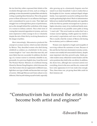 21
the fact that they either expressed their beliefs of the
revolution through some art form, such as writings or
paintings,ormendocumentedorpraisedtheiractivitiesby
writing or painting them themselves. This is the greatest
power of them all because it is an influence that lingers
and is remembered for years to come. Their fight and
struggle lives on through these pieces of performance,
just as the strength behind the symbolism of the image
of a woman in military uniform. This is their form of
voicing their immortal opposition to tyranny, and even
more impressive is their courage to do so voluntarily
despite the risk of their life by involving themselves in
the danger of politics.
	 Most interestingly, Mesoamerica produced the
concept of a woman warrior, which was later inherited
by Mexico. They described women who died during
childbirth as soldiers on a battlefield. In this sense,
women fought in “war” more often than men did, and
more likely than not, succeeded. In addition, the ideol-
ogy of a woman warrior is extremely relatable to me,
personally. In a previous English class, I read the novel
The Woman Warrior: Memoirs of a Girlhood Among
Ghosts by Maxine Hong Kingston, which discusses the
view that women who are suppressed, in different ways,
fight their own type of battle and become their own type
of warrior. Although Mexican and Asian culture is very
different, I find myself relating myself to both, especially
after growing up in a dominantly hispanic area but
raised in an Asian household. I came to realize that as
the daughter of a low- income, underprivileged, refugee
family, I was expected to succeed in nothing more than
maybe graduating high school. Much of administration
believed our students had little potential, and, regardless
of the fact that my parents encouraged me to pursue a
higher education, many of my traditional family mem-
ber commented on my possible career paths as being
“a man’s job.” This novel made me realize that I am a
woman warrior fighting a battle against my family’s
and society’s expectations and views of my abilities.
This is exactly what the women of Mexico did during
the revolution, just in a different context.
	 Women were depicted as fragile and incapable of
surviving without the assistance of men. Because of
this and the fact that men dominated everyday society,
women were notably left unrecorded in history, despite
some important roles they proved to play. Sobek pro-
vides readers many influential women leaders and the
active positions they held in the war efforts. In addition,
she shows how, although men exercised control over
everything, down to the news and the arts, women still
have some appearance in it if one reads close enough.
Thus, these times war, yet giving them little credit for
their immense aid.
“Constructivism has forced the artist to
become both artist and engineer”
-Edward Braun
 