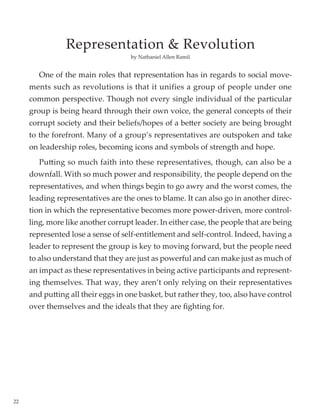 22
	 One of the main roles that representation has in regards to social move-
ments such as revolutions is that it unifies a group of people under one
common perspective. Though not every single individual of the particular
group is being heard through their own voice, the general concepts of their
corrupt society and their beliefs/hopes of a better society are being brought
to the forefront. Many of a group’s representatives are outspoken and take
on leadership roles, becoming icons and symbols of strength and hope.
	 Putting so much faith into these representatives, though, can also be a
downfall. With so much power and responsibility, the people depend on the
representatives, and when things begin to go awry and the worst comes, the
leading representatives are the ones to blame. It can also go in another direc-
tion in which the representative becomes more power-driven, more control-
ling, more like another corrupt leader. In either case, the people that are being
represented lose a sense of self-entitlement and self-control. Indeed, having a
leader to represent the group is key to moving forward, but the people need
to also understand that they are just as powerful and can make just as much of
an impact as these representatives in being active participants and represent-
ing themselves. That way, they aren’t only relying on their representatives
and putting all their eggs in one basket, but rather they, too, also have control
over themselves and the ideals that they are fighting for.
by Nathaniel Allen Ramil
Representation & Revolution
 