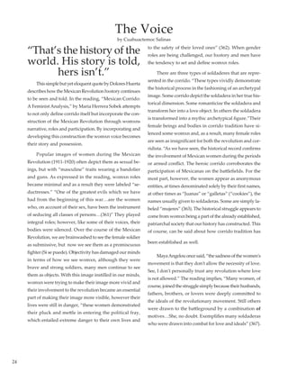 24
“That’s the history of the
world. His story is told,
hers isn’t.”
	 ThissimplebutyeteloquentquotebyDoloresHuerta
describes how the Mexican Revolution hxstory continues
to be seen and told. In the reading, “Mexican Corrido:
A Feminist Analysis,” by Maria Herrera Sobek attempts
to not only define corrido itself but incorporate the con-
struction of the Mexican Revolution through womxns
narrative, roles and participation. By incorporating and
developing this construction the womxn voice becomes
their story and possession.
	 Popular images of women during the Mexican
Revolution (1911-1920) often depict them as sexual be-
ings, but with “masculine” traits wearing a bandolier
and guns. As expressed in the reading, womxn roles
became minimal and as a result they were labeled “se-
ductresses.” “One of the greatest evils which we have
had from the beginning of this war…are the women
who, on account of their sex, have been the instrument
of seducing all classes of persons…(361)” They played
integral roles; however, like some of their voices, their
bodies were silenced. Over the course of the Mexican
Revolution, we are brainwashed to see the female soldier
as submissive, but  now we see them as a promiscuous
fighter (Si se puede). Objectivity has damaged our minds
in terms of how we see womxn, although they were
brave and strong soldiers, many men continue to see
them as objects. With this image instilled in our minds,
womxn were trying to make their image more vivid and
their involvement to the revolution became an essential
part of making their image more visible, however their
lives were still in danger, “these women demonstrated
their pluck and mettle in entering the political fray,
which entailed extreme danger to their own lives and
to the safety of their loved ones” (362). When gender
roles are being challenged, our hxstory and men have
the tendency to set and define womxn roles.
	 There are three types of soldaderes that are repre-
sented in the corrido. “These types vividly demonstrate
the historical process in the fashioning of an archetypal
image. Some corrido depict the soldadera in her true his-
torical dimension. Some romanticize the soldadera and
transform her into a love object. In others the soldadera
is transformed into a mythic archetypical figure.”Their
female beings and bodies in corrido tradition have si-
lenced some womxn and, as a result, many female roles
are seen as insignificant for both the revolution and cor-
ridista. “As we have seen, the historical record confirms
the involvement of Mexican women during the periods
or armed conflict. The heroic corrido corroborates the
participation of Mexicanas on the battlefields. For the
most part, however, the women appear as anonymous
entities, at times denominated solely by their first names,
at other times as “Juanas” or “galletas” (“cookies”), the
names usually given to soldaderas. Some are simply la-
beled “mujeres” (363). The historical struggle appears to
come from womxn being a part of the already established,
patriarchal society that our history has constructed. This
of course, can be said about how corrido tradition has
been established as well.
	 MayaAngelouoncesaid,“thesadnessofthewomen's
movement is that they don't allow the necessity of love.
See, I don't personally trust any revolution where love
is not allowed.” The reading implies, “Many women, of
course,joinedthestrugglesimplybecausetheirhusbands,
fathers, brothers, or lovers were deeply committed to
the ideals of the revolutionary movement. Still others
were drawn to the battleground by a combination of
motives…She, no doubt. Exemplifies many soldaderas
who were drawn into combat for love and ideals” (367).
The Voice
by Cuahuactemoc Salinas
 