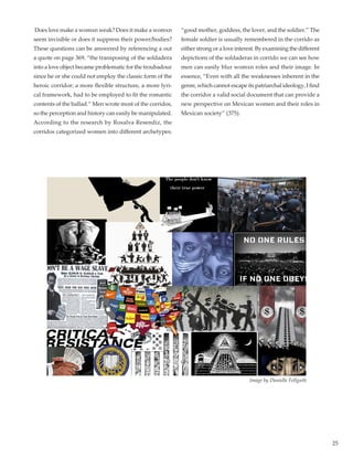 25
Does love make a womxn weak? Does it make a womxn
seem invisible or does it suppress their power/bodies?
These questions can be answered by referencing a out
a quote on page 369, “the transposing of the soldadera
into a love object became problematic for the troubadour
since he or she could not employ the classic form of the
heroic corridor; a more flexible structure, a more lyri-
cal framework, had to be employed to fit the romantic
contents of the ballad.” Men wrote most of the corridos,
so the perception and history can easily be manipulated.
According to the research by Rosalva Resendiz, the
corridos categorized women into different archetypes:
“good mother, goddess, the lover, and the soldier.” The
female soldier is usually remembered in the corrido as
either strong or a love interest. By examining the different
depictions of the soldaderas in corrido we can see how
men can easily blur womxn roles and their image. In
essence, “Even with all the weaknesses inherent in the
genre, which cannot escape its patriarchal ideology, I find
the corridor a valid social document that can provide a
new perspective on Mexican women and their roles in
Mexican society” (375).
Image by Danielle Fellguth
 