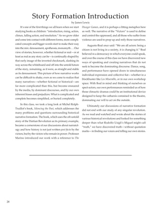 28
	 It’s one of the first things we all learn when we start
studying books as children: “introduction, rising, action,
climax, falling action, and resolution.”As we grow older
and come into contact with different forms, more compli-
cated concepts and bigger words start to make their way
into the mix: denouement, apotheosis, monomyth . . . Our
view of stories, however, whether fictional or real—or at
least as real as any story can be—is continually shaped by
that early image of the inverted checkmark, slashing its
way across the whiteboard and off into the untold future
of the story, remaining, as it were, as straight and stable
as its denouement. This picture of how narrative works
can be difficult to shake, even as we come to realize that
many narratives—whether fictional or historical—are
far more complicated than this, but become ensnared
by the media, by dominant discourses, and by our own
inherent biases and prejudices. What is complicated and
complete becomes simplified, or buried completely.
	 In this class, we took a long look at Michel Rolph-
Truillot’s book, Silencing the Past, which addresses the
many problems and questions surrounding historical
narrative formation. The book, which uses the oft-untold
story of the Haitian Revolution as its primary example,
became a cornerstone of our discussions about narratol-
ogy and how history is not just written post facto by the
victors, but by the victors who remain in power. Professor
Marino introduced our work with a reference to The
Hunger Games, and it is perhaps a fitting metaphor here
as well. The narrative of the “Victors” is used to define
and control the oppressed, and all those who suffer from
violence are used to prop up and reify those narratives.
	 Augusto Boal once said: “We are all actors: being a
citizen is not living in a society, it is changing it.” Boal
believed in a democracy in which everyone could speak,
and over the course of this class we have discovered new
ways of speaking and creating narratives that do not
seek to become the dominating discourse. Dance, song,
and performance have opened doors to simultaneous
individual expression and collective fiat—whether in a
blockbuster like Les Miserable, or in our own workshop
space. With Boal in mind and thinking of ourselves as
spect-actors, our own performances reminded us of how
those climactic dramas could be an institutional device
designed to keep the catharsis contained to the theatre,
dominating our will to act on the outside.
	 Ultimately our discussions of narrative formation
did not end with our study of any singular revolution.
As we read and watched and wrote about the stories of
various historical revolutions and looked for something
deeper than what Rodolfo Usigli’s Miguel might call
“truth,” we have discovered truth—without quotation
marks—in finding our voices and telling our own stories.
Story Formation Introduction
by James Lewis
 