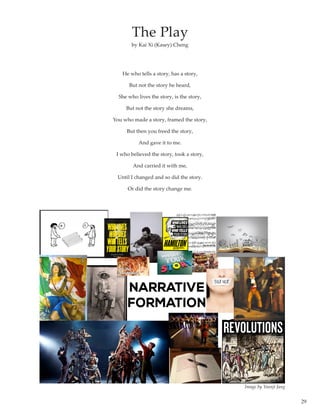 29
The Play
He who tells a story, has a story,
But not the story he heard,
She who lives the story, is the story,
But not the story she dreams,
You who made a story, framed the story,
But then you freed the story,
And gave it to me.
I who believed the story, took a story,
And carried it with me,
Until I changed and so did the story.
Or did the story change me.
by Kai Xi (Kasey) Cheng
Image by Yoonji Jang
 