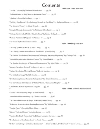 Contents
										PART ONE Power Structure
“To Live...” (Poem) by Nathaniel Allen Ramil . . . . . pg. 09
				                   	
“Violence Comes to Me (Poem) by Katherine Garcia” . . . . . pg. 10                     	           
	               	
“Libations“ (Poem) by Liv Lara . . . . . pg. 11 	                               
   	          
“We Carry Our People’s Revolutionary Struggle in Our Blood” by Katherine Garcia . . . . . pg. 12   
	                            	               	
“The Source of Power” by Marie Droual . . . . . pg. 14
	                                                   	
“Strength Through Community” by Nathaniel Allen Ramil . . . . . pg. 16
  	                               	                                       	             	
“History, Herstory, but Not the Media’s Story” by Karina Rodegeb . . . . . pg. 18   
	          	
“Women Warriors in Disguise” by Amanda Te . . . . . pg. 20              	
	                      	
“The Voice” by Cuahuactemoc Salinas . . . . . pg. 24    
---										PART TWO Story Formation
“The Play” (Poem) by Kai Xi (Kasey) Cheng . . . . . pg. 29                                  	
	
“The Unsung Heroes of the Mexican Revolution” by Yoonji Jang . . . . . pg. 30       	
	      
“The Haitian Revolution: Consciousness Challenging Narrative Hegemony” by Chrissy Curl . . . . . pg. 34
“Feminist Façades in the Mexican Corrido” by Khaled Bekhit . . . . . pg. 36                                	
	       	
“The Russian Revolution: A Theatre of Estrangement” by Mimi Gilles . . . . . pg. 38                   	
	       
“Monaco Narrative--Revised” by James Lewis . . . . . pg. 40    	        	
	 
“Haitian Revolution: Moving History” by Ivette Martinez . . . . . pg. 42    	
	                  	
“The Soldadera Image” by Nils Skudra . . . . . pg. 44                        	
	                        	
“Revolutionary Russia: Power in Participation” by Ariana Shakibnia . . . . . pg. 46      
	           	                         	
“The Importance of the Spoken & Written Word...” by Andrea Meagher . . . . . pg. 49    	
	             	                                  	
“Letter to the Author” by Danielle Fellguth . . . . . pg. 52                   	
---										PART THREE Aesthetic Reinforcement
“October's Revolutionary Stage” by Sam Peurach . . . . . pg. 57
	
“Feminism Versus Femininity” by Chelsea Hinkson . . . . . pg. 60                 	
	               	
“The French Revolution on Stage” by Kai Xi (Kasey) Cheng . . . . . pg. 64          	
	      
“Reflecting: Aesthetics of the Russian Revolution” by Willie Porter . . . . . pg. 68
“Pass the Parcel” (Poem) by Mimi Gilles . . . . . pg. 69  
	                
“Silence, Vodu and Power” by Anika Kenion . . . . . pg. 70                     	
	                      
“Theater: The Truth Comes Out” by Delaney Lemaster-Dwyer . . . . . pg. 73            	
	                      	
“Revolution is as Revolution Does” by Annie Fei . . . . . pg. 75           
‘“If there is one thing I can’t stand it’s injustice” — Anton Chekhov, The Proposal” by James Lewis . . . . . pg. 78	
 