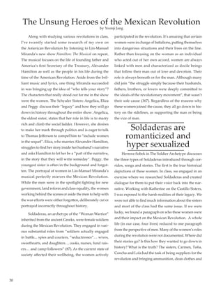 30
	 Along with studying various revolutions in class,
I’ve recently started some research of my own on
the American Revolution by listening to Lin-Manuel
Miranda’s new show Hamilton: The Musical on repeat.
The musical focuses on the life of founding father and
America’s first Secretary of the Treasury, Alexander
Hamilton as well as the people in his life during the
time of the American Revolution. Aside from the bril-
liant music and lyrics, one thing Miranda succeeded
in was bringing up the idea of “who tells your story”?
The characters that really stood out for me in the show
were the women. The Schyuler Sisters: Angelica, Eliza
and Peggy  discuss their “legacy” and how they will go
down in history throughout the entire show. Angelica,
the eldest sister, states that her role in life is to marry
rich and climb the social ladder. However, she desires
to make her mark through politics and is eager to talk
to Thomas Jefferson to compel him to “include women
in the sequel”. Eliza, who marries Alexander Hamilton,
struggles to find her story inside her husband’s narrative
and asks Hamilton to let her be a “part of the narrative,
in the story that they will write someday”. Peggy, the
youngest sister is often in the background and forgot-
ten. The portrayal of women in Lin-Manuel Miranda’s
musical perfectly mirrors the Mexican Revolution.
While the men were in the spotlight fighting for new
government, land reform and class equality, the women
working behind the scenes or aside the men to help with
the war efforts were either forgotten, deliberately cut or
portrayed incorrectly throughout history.
         Soldaderas, an archetype of the “Woman Warrior”
inherited from the ancient Greeks, were female soldiers
during the Mexican Revolution. They engaged in vari-
ous substantial roles from “soldiers actually engaged
in battle... spies and couriers, “seductresses”… wives,
sweethearts, and daughters… cooks, nurses, fund rais-
ers… and camp followers” (87). As the current state of
society affected their wellbeing, the women actively
participated in the revolution. It’s amazing that certain
women were in charge of battalions, putting themselves
into dangerous situations and their lives on the line.
Rather than focusing on the woman as an individual
who acted out of her own accord, women are always
linked with men and characterized as docile beings
that follow their man out of love and devotion. Their
role is always beneath or for the man. Although many
did join “the struggle simply because their husbands,
fathers, brothers, or lovers were deeply committed to
the ideals of the revolutionary movement”, that wasn’t
their sole cause (367). Regardless of the reasons why
these women joined the cause, they all go down in his-
tory on the sidelines, as supporting the man or being
the vice of man.
Soldaderas are
romanticized and
hyper sexualized
         Herrera-Sobek in The Soldier Archetype discusses
the three types of Soldaderas introduced through cor-
ridos, songs and stories. The first is the true historical
depictions of these women. In class, we engaged in an
exercise where we researched Soldaderas and created
dialogue for them to put their voice back into the nar-
rative. Working with Katherine on the Castillo Sisters,
I was exposed to the harsh realities of their legacy. We
were not able to find much information about the sisters
and most of the class had the same issue. If we were
lucky, we found a paragraph on who these women were
and their impact on the Mexican Revolution.  A whole
life (in our case, four lives) reduced to one paragraph
from the perspective of men. Many of the women’s roles
during the revolution were not documented. Where did
their stories go? Is this how they wanted to go down in
history? What is the truth? The sisters, Carmen, Toña,
Concha and Lola had the task of being suppliers for the
revolution and bringing ammunition, clean clothes and
The Unsung Heroes of the Mexican Revolution
by Yoonji Jang
 