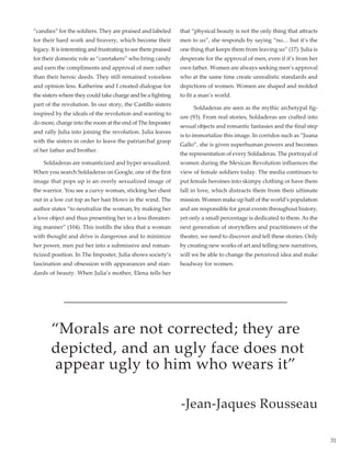 31
“candies” for the soldiers. They are praised and labeled
for their hard work and bravery, which become their
legacy. It is interesting and frustrating to see them praised
for their domestic role as “caretakers” who bring candy
and earn the compliments and approval of men rather
than their heroic deeds. They still remained voiceless
and opinion less. Katherine and I created dialogue for
the sisters where they could take charge and be a fighting
part of the revolution. In our story, the Castillo sisters
inspired by the ideals of the revolution and wanting to
do more, charge into the room at the end of The Imposter
and rally Julia into joining the revolution. Julia leaves
with the sisters in order to leave the patriarchal grasp
of her father and brother.
         Soldaderas are romanticized and hyper sexualized.
When you search Soldaderas on Google, one of the first
image that pops up is an overly sexualized image of
the warrior. You see a curvy woman, sticking her chest
out in a low cut top as her hair blows in the wind. The
author states “to neutralize the woman, by making her
a love object and thus presenting her in a less threaten-
ing manner” (104). This instills the idea that a woman
with thought and drive is dangerous and to minimize
her power, men put her into a submissive and roman-
ticized position. In The Imposter, Julia shows society’s
fascination and obsession with appearances and stan-
dards of beauty. When Julia’s mother, Elena tells her
that “physical beauty is not the only thing that attracts
men to us”, she responds by saying “no… but it’s the
one thing that keeps them from leaving us” (17). Julia is
desperate for the approval of men, even if it’s from her
own father. Women are always seeking men’s approval
who at the same time create unrealistic standards and
depictions of women. Women are shaped and molded
to fit a man’s world.
         Soldaderas are seen as the mythic archetypal fig-
ure (93). From real stories, Soldaderas are crafted into
sexual objects and romantic fantasies and the final step
is to immortalize this image. In corridos such as “Juana
Gallo”, she is given superhuman powers and becomes
the representation of every Soldaderas. The portrayal of
women during the Mexican Revolution influences the
view of female soldiers today. The media continues to
put female heroines into skimpy clothing or have them
fall in love, which distracts them from their ultimate
mission. Women make up half of the world’s population
and are responsible for great events throughout history,
yet only a small percentage is dedicated to them. As the
next generation of storytellers and practitioners of the
theater, we need to discover and tell these stories. Only
by creating new works of art and telling new narratives,
will we be able to change the perceived idea and make
headway for women.
“Morals are not corrected; they are
depicted, and an ugly face does not
appear ugly to him who wears it”
-Jean-Jaques Rousseau
 
