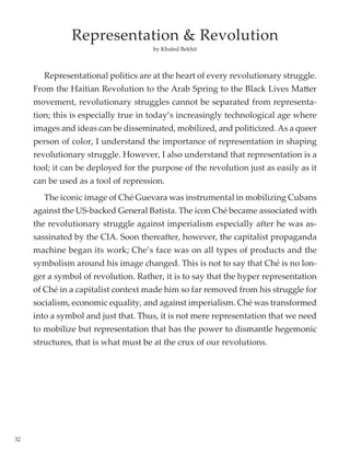 32
	
	 Representational politics are at the heart of every revolutionary struggle.
From the Haitian Revolution to the Arab Spring to the Black Lives Matter
movement, revolutionary struggles cannot be separated from representa-
tion; this is especially true in today’s increasingly technological age where
images and ideas can be disseminated, mobilized, and politicized. As a queer
person of color, I understand the importance of representation in shaping
revolutionary struggle. However, I also understand that representation is a
tool; it can be deployed for the purpose of the revolution just as easily as it
can be used as a tool of repression.
	 The iconic image of Ché Guevara was instrumental in mobilizing Cubans
against the US-backed General Batista. The icon Ché became associated with
the revolutionary struggle against imperialism especially after he was as-
sassinated by the CIA. Soon thereafter, however, the capitalist propaganda
machine began its work; Che’s face was on all types of products and the
symbolism around his image changed. This is not to say that Ché is no lon-
ger a symbol of revolution. Rather, it is to say that the hyper representation
of Ché in a capitalist context made him so far removed from his struggle for
socialism, economic equality, and against imperialism. Ché was transformed
into a symbol and just that. Thus, it is not mere representation that we need
to mobilize but representation that has the power to dismantle hegemonic
structures, that is what must be at the crux of our revolutions.
by Khaled Bekhit
Representation & Revolution
 