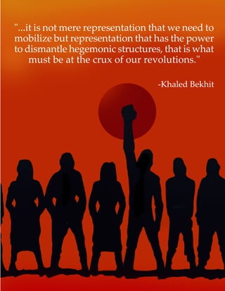 33
"...it is not mere representation that we need to
mobilize but representation that has the power
to dismantle hegemonic structures, that is what
must be at the crux of our revolutions."
-Khaled Bekhit
 