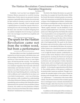 34
	 Truthfully, I can’t say that I was delighted when
Professor Marino announced we would be learning
Haitian dance. Firstly, dance in my personal, American
experience is generally either for artists who are elevated
by their technical virtuosity or just for fun and social
bonding at parties. Secondly, I don’t consider myself
a spiritual person so I found the concept of the loa in-
teresting but not at all convincing. My expectations for
the dance class were that it would be intriguing from
an academic standpoint, but not moving on a personal
level. I am very happy to say that I was completely and
utterly wrong.
The spark for the Haitian
Revolution came not
from the written word,
but from a performance	
	 Likemanyothersinourclass,Iwasdeeplymovedand
inspired by my brief encounter with Haitian dance and
the knowledge of Colette Eloi. The power, the freedom,
and the joy in the movement took me to some higher
space, elevated beyond the everyday. The experience
of dancing with the class also brought me that feeling
of an idealized singularity that transcends individual
relationships and individual moments— I felt a con-
nection to my fellow humans that was core, visceral. 
After the class I kept thinking about it, wondering why
it felt so different, and I realized that for me dance was
a new kind of consciousness— a new way of knowing.
This experience really crystallized my understanding
of the deep rift between Haitians and Westerners in the
remembering and recording of the Haitian Revolution.
Epitomized by the reactions to the pivotal Bois Caïman
ceremony, the conflict over the production of Haiti’s
history arises because the Haitian Revolution shattered
Westerners’ fundamental way of knowing.
	 The birth of the Haitian Revolution was quite dif-
ferent than, for example, the French Revolution. While
the French Revolution included popular movements,
much of its momentum was fueled by the discourse and
writings of the Enlightenment thinkers. Intellectuals
like Rousseau worshiped the written word and its abil-
ity to both inspire and moralize. The rallying cry for
“liberté, egalité, fraternité” was the distillation of vast
amounts of philosophical text. Conversely, as Trouillot
points out in Silencing the Past, the Haitian Revolution
“was not preceded or even accompanied by an explicit
intellectual discourse” in part because of the illiteracy
of most slaves and because the idea of the revolution
was so radical it could only be established in discourse
after it had happened (88). The spark for the Haitian
Revolution came not from the written word, but from a
performance. As described by McAlister, the ceremony
at Bois Caïman was a foundational moment in Haitian
history. Hundreds of slaves assembled and united in
a vow to fight the French colonists, symbolized by an
animal sacrifice led by Boukman where each person
participated by touching the blood and raising his
hands up (3). In this kind of performance, the bound-
ary between actor and spectator is broken. Spectators
become actors, and in so doing become empowered to
create the next performance. Two weeks later, the slaves
rebelled— by burning the sugar plantations (McAlister
3). The symbolic potency of this gesture in addition to
its practical effect cannot go unnoticed. Though I can’t
assume the intended impact of this action, I think the
burning can be thought about, to use Schechner’s idea,
“as” performance— a continuation of the ritual at Bois
Caïman. Thus the first moments of the revolution sprang
from an ideological source extremely decentralized in
Western thought, rather than from the revered written
word that was considered the backbone of Enlightened
rationality.
	 In addition to the initial spark of the revolution, its
veryexistencewasalsoincomprehensibletocontemporary
The Haitian Revolution: Consciousness Challenging
Narrative Hegemony
by Chrissy Curl
 