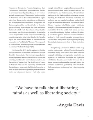 35
Westerners. Though the French championed their
Declaration of the Rights of Man and Citizen, the idea
of an inherent hierarchy of men based on race went es-
sentially unquestioned. The colonists’ understanding
of the natural way of the world justified their capital
gains from slavery on the plantations, so philosophy
and economy reinforced one another. So ingrained was
their perception of the world and belief in the status
quo that, during the revolution and even afterwards,
the French outside Haiti did not even believe that the
reports were true. The practical obstacles slaves had to
face to overpower the French were massive and surely
a contributing factor to the initial disbelief. Yet Trouillot
argues that the revolution both in its time and the cen-
turies after was “unthinkable” because “the very deeds
of the revolution were incompatible with major tenets
of dominant Western ideologies” (95).
	 Fast forward to 2015, and it appears the Haitian
revolution remains incompatible with Western thought.
Trouillot demonstrates that history is a production
molded by those in power at the creation of sources, the
compiling of archives, the construction of narratives, and
the making of history (26). The significance of events
in their own time does not necessarily correlate with
the significance of events in the historical narrative, as
there are many points throughout the production where
stories and voices can be silenced—Haiti is the perfect
example of this. Slavery has played an enormous role in
the development of the Americas as well as in our his-
torical narrative, and the first successful slave revolution
leading to the first black republic is an immense moment
in history. Yet the Haitian Revolution is absent in our
textbooks and our popular knowledge, replaced with
images of disasters and destitution. The ceremony at Bois
Caïman— legendary to the Haitian people— is distorted
through a Christian lens and recast by Evangelicals as a
pact with the devil that has left Haiti cursed, and must
be righted by reclaiming the land for Jesus (McAlister
3). The Haitian spiritual practice of vodun has been bas-
tardized by Hollywood, bringing the misconception of
“voodoo dolls” into popular mythology and portraying
the spiritual rituals as some form of dark, mysterious
magic.
	 Though many Americans in 2015 are worlds away
from the contemporary beliefs of French colonists who
understood slavery as the natural order of the world, we
are clearly still failing to recognize the complexity and
importance of the Haitian Revolution. My experience
with Haitian dance made me realize how easy it is to
silence, unintentionally as well as purposely, things that
we do not understand— particularly when new truths
challenge our most fundamental ways of encountering
the world.
“We have to talk about liberating
minds as well as liberating society.”
-Angela Davis
 