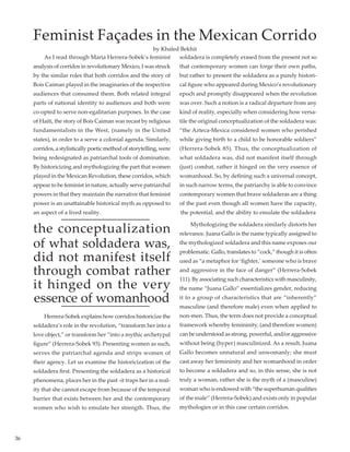 36
	 As I read through Maria Herrera-Sobek’s feminist
analysis of corridos in revolutionary Mexico, I was struck
by the similar roles that both corridos and the story of
Bois Caiman played in the imaginaries of the respective
audiences that consumed them. Both related integral
parts of national identity to audiences and both were
co-opted to serve non-egalitarian purposes. In the case
of Haiti, the story of Bois Caiman was recast by religious
fundamentalists in the West, (namely in the United
states), in order to a serve a colonial agenda. Similarly,
corridos, a stylistically poetic method of storytelling, were
being redesignated as patriarchal tools of domination.
By historicizing and mythologizing the part that women
played in the Mexican Revolution, these corridos, which
appear to be feminist in nature, actually serve patriarchal
powers in that they maintain the narrative that feminist
power is an unattainable historical myth as opposed to
an aspect of a lived reality.
the conceptualization
of what soldadera was,
did not manifest itself
through combat rather
it hinged on the very
essence of womanhood
	 Herrera-Sobek explains how corridos historicize the
soldadera’s role in the revolution, “transform her into a
love object,” or transform her “into a mythic archetypal
figure” (Herrera-Sobek 93). Presenting women as such,
serves the patriarchal agenda and strips women of
their agency. Let us examine the historicization of the
soldadera first. Presenting the soldadera as a historical
phenomena, places her in the past -it traps her in a real-
ity that she cannot escape from because of the temporal
barrier that exists between her and the contemporary
women who wish to emulate her strength. Thus, the
soldadera is completely erased from the present not so
that contemporary women can forge their own paths,
but rather to present the soldadera as a purely histori-
cal figure who appeared during Mexico’s revolutionary
epoch and promptly disappeared when the revolution
was over. Such a notion is a radical departure from any
kind of reality, especially when considering how versa-
tile the original conceptualization of the soldadera was:
“the Azteca-Mexica considered women who perished
while giving birth to a child to be honorable soldiers”
(Herrera-Sobek 85). Thus, the conceptualization of
what soldadera was, did not manifest itself through
(just) combat, rather it hinged on the very essence of
womanhood. So, by defining such a universal concept,
in such narrow terms, the patriarchy is able to convince
contemporary women that brave soldaderas are a thing
of the past even though all women have the capacity,
the potential, and the ability to emulate the soldadera
	 Mythologizing the soldadera similarly distorts her
relevance. Juana Gallo is the name typically assigned to
the mythologized soldadera and this name exposes our
problematic. Gallo, translates to “cock,” though it is often
used as “a metaphor for ‘fighter,’ someone who is brave
and aggressive in the face of danger” (Herrera-Sobek
111). By associating such characteristics with masculinity,
the name “Juana Gallo” essentializes gender, reducing
it to a group of characteristics that are “inherently”
masculine (and therefore male) even when applied to
non-men. Thus, the term does not provide a conceptual
framework whereby femininity, (and therefore women)
can be understood as strong, powerful, and/or aggressive
without being (hyper) masculinized. As a result, Juana
Gallo becomes unnatural and unwomanly; she must
cast away her femininity and her womanhood in order
to become a soldadera and so, in this sense, she is not
truly a woman, rather she is the myth of a (masculine)
woman who is endowed with “the superhuman qualities
of the male” (Herrera-Sobek) and exists only in popular
mythologies or in this case certain corridos.
Feminist Façades in the Mexican Corrido
by Khaled Bekhit
 