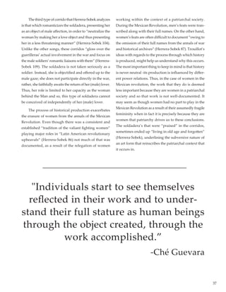 37
	 ThethirdtypeofcorridothatHerrera-Sobekanalyzes
is that which romanticizes the soldadera, presenting her
as an object of male affection, in order to “neutralize the
woman by making her a love object and thus presenting
her in a less threatening manner” (Herrera-Sobek 104).
Unlike the other songs, these corridos “gloss over the
guerilleras’ actual involvement in the war and focus on
the male soldiers’ romantic liaisons with them” (Herrera-
Sobek 109). The soldadera is not taken seriously as a
soldier. Instead, she is objectified and offered up to the
male gaze; she does not participate directly in the war,
rather, she faithfully awaits the return of her (male) lover.
Thus, her role is limited to her capacity as the woman
behind the Man and so, this type of soldadera cannot
be conceived of independently of her (male) lover.  
	 The process of historical production exacerbates
the erasure of women from the annals of the Mexican
Revolution. Even though there was a consistent and
established “tradition of the valiant fighting women”
playing major roles in “Latin American revolutionary
upheavals” (Herrera-Sobek 86) not much of that was
documented, as a result of the relegation of women
working within the context of a patriarchal society.
During the Mexican Revolution, men’s feats were tran-
scribed along with their full names. On the other hand,
women’s feats are often difficult to document “owing to
the omission of their full names from the annals of war
and historical archives” (Herrera-Sobek 87). Trouillot’s
ideas with regards to the process through which history
is produced, might help us understand why this occurs.
The most important thing to keep in mind is that history
is never neutral -its production is influenced by differ-
ent power relations. Thus, in the case of women in the
Mexican revolution, the work that they do is deemed
less important because they are women in a patriarchal
society and so that work is not well-documented. It
may seem as though women had no part to play in the
Mexican Revolution as a result of their assumedly fragile
femininity when in fact it is precisely because they are
women that patriarchy drives us to these conclusions.
The soldadera’s that were “praised” in the corridos,
sometimes ended up “living in old age and forgotten”
(Herrera-Sobek), underlining the subversive nature of
an art form that reinscribes the patriarchal context that
it occurs in.
"Individuals start to see themselves
reflected in their work and to under-
stand their full stature as human beings
through the object created, through the
work accomplished.”
-Ché Guevara
 