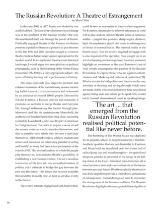38
	 In the years 1905 to 1917, Russia was shaken by war
and bloodshed. The idea for revolutionary social change
was at the forefront of the Russian psyche. One way
this manifested itself was through the power of theatre.
Politically engaged theatre of the Russian revolution
presents a spatial and temporal paradox as practitioners
in the late 19th and 20th centuries sought to overturn
theatrepracticesthatnolongerseemedappropriateforthe
modern world. In a complicated theatrical and historical
landscape, I would argue that an explicit act of political
propaganda, such as The Storming of the Winter Palace
(November 7th, 1920) is a very appropriate subject – the
space of history turning into a performance of history.
	 This mass spectacle was staged to promote and
enhance awareness of the revolutionary masses: includ-
ing ballet dancers, circus performers and witnessed
by an audience of around 100,00 people. Directed by
Nikolai Evreinov, a Russian director and dramatist, it
promotes an aesthetic to merge theatre and everyday
life, through rediscovering the theatre through play.
Moreover, and like his contemporary Meyerhold, the
aesthetics of Russian Symbolism ring clear; according
to Anatoly Lunacharsky, who was People’s Commissar
for Enlightenment: “In order to acquire a sense of self
the masses must outwardly manifest themselves, and
this is possible only when they become a spectacle
themselves.”[1] It united workers, soldiers, students and
artists and presented an interesting parallel of acting
and ‘reality’, as many had been actual participants of the
event in 1917. This aestheticisation, in which the people
play themselves, demonstrates theatre’s possibility of
establishing a new human relation. It is not a seamless
translation of life into art, nor an aestheticisation of
politics, yet it attempts to bridge the gap between the
past and the future – the future that was not available
then could be available now, at least as an idea, if only
in the theatre.
	 The event’s intimate engagement with history then,
could be seen as an exercise in theatrical estrangement.
For Evreinov, theatricality is inherent in humans as is the
will to play and his vision of theatre is full of sensuous
artifice – puppet like gestures, sharp angles, distance,
light.An emphasis is placed on visuals to submerge text
in favour of external forces. The external reality of the
theatre space,  that the actor is required to engage with
is also required of the spectator, thus, caught up in an
act of witnessing and estrangement; theatrical moments
highlight an awareness of the past. Evreinov’s use of
‘real’ people encompasses the passion of the Russian
Revolution, to expose those who are against collecti-
visation and “shake up old patterns of production”[2].
What is at stake for both politics and theatre are the very
activities of showing and saying through which some
are made visible who would otherwise have no political
agency being seen, and others get to speak who would
not in ‘normal’ circumstances count as speaking beings.
The art ... that
emerged from the
Russian Revolution
realised political poten-
tial like never before.
	 The Storming of The Winter Palace was depicted
too in popular culture, in Sergei Eisentsetin’s ‘October.’
Aesthetic qualities that are not dissimilar to Everinov
and Meyerhold are translated onto the screen, full of
radical jump cuts and visual metaphor – the spatial and
temporal paradox is presented in the image of the fall-
ing statue of the Czar – historical transformation all at
once becomes a ruin and construction site of the tenure
between past and future. Whether explicitly theatrical or
not, these depictions provide a context for a certain kind
of estrangement - human beings are fated to encounter
the strangeness of the human condition. The Russian
Revolution highlights the many possibilities of political
The Russian Revolution: A Theatre of Estrangement
by Mimi Gilles
 