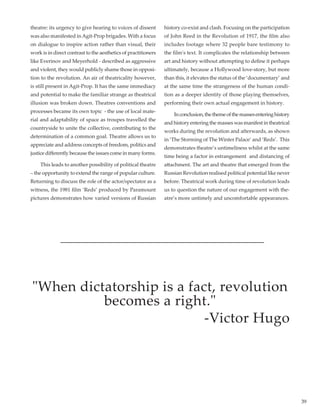 39
theatre: its urgency to give hearing to voices of dissent
was also manifested inAgit-Prop brigades. With a focus
on dialogue to inspire action rather than visual, their
work is in direct contrast to the aesthetics of practitioners
like Everinov and Meyerhold - described as aggressive
and violent, they would publicly shame those in opposi-
tion to the revolution. An air of theatricality however,
is still present in Agit-Prop. It has the same immediacy
and potential to make the familiar strange as theatrical
illusion was broken down. Theatres conventions and
processes became its own topic  - the use of local mate-
rial and adaptability of space as troupes travelled the
countryside to unite the collective, contributing to the
determination of a common goal. Theatre allows us to
appreciate and address concepts of freedom, politics and
justice differently because the issues come in many forms.
	 This leads to another possibility of political theatre
– the opportunity to extend the range of popular culture.
Returning to discuss the role of the actor/spectator as a
witness, the 1981 film ‘Reds’ produced by Paramount
pictures demonstrates how varied versions of Russian
history co-exist and clash. Focusing on the participation
of John Reed in the Revolution of 1917, the film also
includes footage where 32 people bare testimony to
the film's text. It complicates the relationship between
art and history without attempting to define it perhaps
ultimately, because a Hollywood love-story, but more
than this, it elevates the status of the ‘documentary’ and
at the same time the strangeness of the human condi-
tion as a deeper identity of those playing themselves,
performing their own actual engagement in history.
	 Inconclusion,thethemeofthemassesenteringhistory
and history entering the masses was manifest in theatrical
works during the revolution and afterwards, as shown
in ‘The Storming of The Winter Palace’ and ‘Reds’.  This
demonstrates theatre’s untimeliness whilst at the same
time being a factor in estrangement  and distancing of
attachment. The art and theatre that emerged from the
Russian Revolution realised political potential like never
before. Theatrical work during time of revolution leads
us to question the nature of our engagement with the-
atre’s more untimely and uncomfortable appearances.
"When dictatorship is a fact, revolution
becomes a right."
-Victor Hugo
 